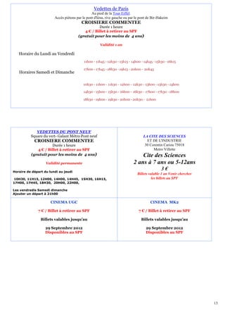 Vedettes de Paris
                                                Au pied de la Tour Eiffel.
                        Accès piétons par le pont d'Iéna, rive gauche ou par le pont de Bir-Hakeim
                                         CROISIERE COMMENTEE
                                                  Durée 1 heure
                                          4 € / Billet à retirer au SPF
                                       (gratuit pour les moins de 4 ans)

                                                     Validité 1 an

   Horaire du Lundi au Vendredi
                                           11h00 - 11h45 - 12h30 - 13h15 - 14h00 - 14h45 - 15h30 - 16h15

                                           17h00 - 17h45 - 18h30 - 19h15 - 20h00 - 20h45
   Horaires Samedi et Dimanche

                                          10h30 - 11h00 - 11h30 - 12h00 - 12h30 - 13h00 - 13h30 - 14h00

                                          14h30 - 15h00 - 15h30 - 16h00 - 16h30 - 17h00 - 17h30 - 18h00

                                          18h30 - 19h00 - 19h30 - 20h00 - 20h30 - 21h00




             VEDETTES DU PONT NEUF
          Square du vert- Galant Métro Pont neuf                                  LA CITE DES SCIENCES
            CROISIERE COMMENTEE                                                     ET DE L'INDUSTRIE
                     Durée 1 heure                                                 30 Corentin Cariou 75018
             4 € / Billet à retirer au SPF                                              Metro Villette
          (gratuit pour les moins de 4 ans)                                    Cite des Sciences
                   Validité permanente                                     2 ans à 7 ans ou 5-12ans
Horaire de départ du lundi au jeudi
                                                                                              3€
                                                                              Billets valable 1 an Venir chercher
10H30, 11H15, 12H00, 14H00, 14H45, 15H30, 16H15,                                        les billets au SPF
17H00, 17H45, 18H30, 20H00, 22H00,

Les vendredis Samedi dimanche
Ajouter un départ à 21h00

                      CINEMA UGC                                                       CINEMA MK2

              7 € / Billet à retirer au SPF                                    7 € / Billet à retirer au SPF

                Billets valables jusqu’au                                        Billets valables jusqu’au

                   29 Septembre 2012                                                29 Septembre 2012
                   Disponibles au SPF                                               Disponibles au SPF




                                                                                                                    13
 