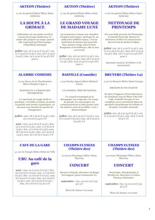 AKTEON (Théâtre)                            AKTEON (Théâtre)                             AKTEON (Théâtre)

 11 rue du général Blaise Métro Saint-        11 rue du général Blaise Métro Saint-       11 rue du général Blaise Métro Saint-
              Ambroise                                     Ambroise                                    Ambroise


     LA SOUPE À LA                           LE GRAND VOYAGE                                  NETTOYAGE DE
       GRIMACE                               DE MADAME LUNE                                    PRINTEMPS
 Galimatias est une petite sorcière           Ça commence comme une chambre               Par une belle journée de Printemps,
  rousse des temps modernes. Ce              d’enfant mal rangée. Sauf que là, au           Verneuil l'écureuil, Marion le
 matin elle prépare sa soupe, quand           milieu des chiffons épars, c’est un          Hérisson et Oliver le raton laveur,
  elle s’aperçoit qu’il lui manque             petit bout de femme qui nous fait             découvrent de drôles d'objets
        l’ingrédient principal                  face, panier à linge sous le bras.
                                             Bougonne et brouillonne, elle se met         juillet : jeu. 26 à 11:30 h (10 pl.), ven.
                                                           au travail
juillet : jeu. 26 à 14:30 h (10 pl.), ven.                                                27 à 11:30 h (10 pl.), sam. 28 à 11:30 h
27 à 14:30 h (10 pl.), sam. 28 à 14:30 h                                                   (10 pl.), dim. 29 à 11:30 h (10 pl.) 8 €
 (10 pl.), dim. 29 à 14:30 h (10 pl.) 8 €    juillet : jeu. 26 à 10:30 h (10 pl.), ven.                    pour 2
                  pour 2                     27 à 10:30 h (10 pl.), sam. 28 à 10:30 h
                                              (10 pl.), dim. 29 à 10:30 h (10 pl.) 8 €      Spectacle musical, de théâtre et de
                                                               pour 2                                  marionnette



   ALAMBIC COMEDIE                             BASTILLE (Comédie)                         BRUYERE (Théâtre La)

   12 rue Neuve de la Chardonnière            5 rue Nicolas Appert Métro Richard-         5 rue La Bruyère Métro Saint-Georges
        Métro Simplon Ligne 4                                Lenoir
                                                                                                BROADWAY EN CHANTÉ
     BASTIEN ET LA MAGIE DES                   UN CONSEIL TRÈS MUNICIPAL
           POURKOIPAS                                                                     De Mary Poppins à West Side Story,
                                                  Un conseil municipal où la              de Chantons sous la Pluie à My Fair
    Un spectacle de magie drôle et           démagogie, les coups bas, les coups             Lady, Isabelle Georges et ses
poétique. Une folle aventure où petits           de gueule, les mensonges, les            complices nous entraînent dans un
et grands sont invités à participer, en      compromissions et tutti quanti sont          spectacle étourdissant de rythme et
  ouvrant avec Bastien les portes de         les maîtres mots d’un débat « très »             de gaîté. Comédie musicale
            l'imaginaire.                               démocratique.
                                                                                          juillet : jeu. 26 à 20:30 h (6 pl.), ven.
juillet : sam. 28 à 16:00 h (4 pl.), dim.    juillet : jeu. 26 à 19:30 h (20 pl.), ven.   27 à 20:30 h (6 pl.), sam. 28 à 17:00 h
         29 à 16:00 h (4 pl.) 0 €            27 à 19:30 h (20 pl.), sam. 28 à 19:30 h                     (6 pl.) 0 €
                                                            (20 pl.) 0 €
aout : sam. 04 à 16:00 h (4 pl.), dim.
05 à 16:00 h (4 pl.), sam. 11 à 16:00 h
(4 pl.), dim. 12 à 16:00 h (4 pl.), sam.
18 à 16:00 h (4 pl.), dim. 19 à 16:00 h
 (4 pl.), sam. 25 à 16:00 h (4 pl.) 0 €



     CAFE DE LA GARE                             CHAMPS ELYSEES                               CHAMPS ELYSEES
                                                   (Théâtre des)                                (Théâtre des)
41 rue du Temple Métro Hôtel-de-Ville
                                               15 avenue Montaigne Métro Alma-             15 avenue Montaigne Métro Alma-
                                                          Marceau                                     Marceau
   UBU Au café de la
        gare
                                                       CONCERT                                      CONCERT
 aout : sam. 04 à 19:00 h (0 pl.), dim.
05 à 16:00 h (10 pl.), sam. 11 à 19:00 h     Mozart et Haydn, direction sir Roger             Stravinsky, Mendelssohn et
(10 pl.), dim. 12 à 16:00 h (10 pl.), sam.    Norrington, piano Emmanuel Ax.                 Beethoven, direction et violon
18 à 19:00 h (10 pl.), dim. 19 à 16:00 h                                                          Thomas Zehetmair.
  (10 pl.), sam. 25 à 19:00 h (10 pl.),       septembre : ven. 14 à 20:00 h (50
     dim. 26 à 16:00 h (10 pl.) 0 €                       pl.) 5 €                         septembre : lun. 24 à 20:00 h (50
                                                                                                       pl.) 5 €
                                                   Merci de donner vos noms
                                                                                                Merci de donner vos noms




                                                                                                                                       3
 