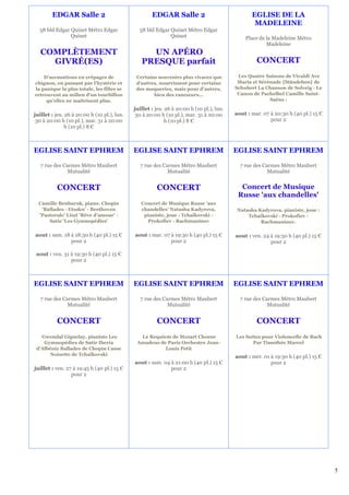 EDGAR Salle 2                                EDGAR Salle 2                               EGLISE DE LA
                                                                                                  MADELEINE
  58 bld Edgar Quinet Métro Edgar              58 bld Edgar Quinet Métro Edgar
               Quinet                                       Quinet                            Place de la Madeleine Métro
                                                                                                       Madeleine
   COMPLÈTEMENT                                   UN APÉRO
     GIVRÉ(ES)                                  PRESQUE parfait                                    CONCERT
    D’accusations en crêpages de              Certains souvenirs plus vivaces que          Les Quatre Saisons de Vivaldi Ave
chignon, en passant par l’hystérie et         d’autres, nourrissent pour certains          Maria et Sérénade {Ständchen} de
la panique la plus totale, les filles se      des moqueries, mais pour d’autres,          Schubert La Chanson de Solveig - Le
retrouvent au milieu d’un tourbillon                 bien des rancœurs…                    Canon de Pachelbel Camille Saint-
     qu’elles ne maîtrisent plus.                                                                       Saëns :
                                             juillet : jeu. 26 à 20:00 h (10 pl.), lun.
juillet : jeu. 26 à 20:00 h (10 pl.), lun.    30 à 20:00 h (10 pl.), mar. 31 à 20:00      aout : mar. 07 à 20:30 h (40 pl.) 15 €
 30 à 20:00 h (10 pl.), mar. 31 à 20:00                     h (10 pl.) 8 €                               pour 2
               h (10 pl.) 8 €



EGLISE SAINT EPHREM                          EGLISE SAINT EPHREM                          EGLISE SAINT EPHREM

   7 rue des Carmes Métro Maubert               7 rue des Carmes Métro Maubert              7 rue des Carmes Métro Maubert
               Mutualité                                    Mutualité                                   Mutualité


          CONCERT                                      CONCERT                              Concert de Musique
                                                                                           Russe 'aux chandelles'
  Camille Benbaruk, piano. Chopin               Concert de Musique Russe 'aux
   'Ballades - Etudes' - Beethoven              chandelles' Natasha Kadyrova,              Natasha Kadyrova, pianiste, joue :
  'Pastorale' Liszt 'Rêve d'amour' -             pianiste, joue : Tchaïkovski -                Tchaïkovski - Prokofiev -
      Satie 'Les Gymnopédies'                     Prokofiev - Rachmaninov                           Rachmaninov.

aout : sam. 18 à 18:30 h (40 pl.) 15 €       aout : mar. 07 à 19:30 h (40 pl.) 15 €       aout : ven. 24 à 19:30 h (40 pl.) 15 €
               pour 2                                       pour 2                                       pour 2

 aout : ven. 31 à 19:30 h (40 pl.) 15 €
                pour 2



EGLISE SAINT EPHREM                          EGLISE SAINT EPHREM                          EGLISE SAINT EPHREM

   7 rue des Carmes Métro Maubert               7 rue des Carmes Métro Maubert              7 rue des Carmes Métro Maubert
               Mutualité                                    Mutualité                                   Mutualité


          CONCERT                                      CONCERT                                     CONCERT
   Gwendal Giguelay, pianiste Les              Le Requiem de Mozart Choeur                Les Suites pour Violoncelle de Bach
    Gymnopédies de Satie Iberia               Amadeus de Paris Orchestre Jean-                   Par Timothée Marcel
 d'Albéniz Ballades de Chopin Casse                     Louis Petit
      Noisette de Tchaïkovski                                                             aout : mer. 01 à 19:30 h (40 pl.) 15 €
                                             aout : sam. 04 à 21:00 h (40 pl.) 15 €                      pour 2
juillet : ven. 27 à 19:45 h (40 pl.) 15 €                   pour 2
                 pour 2




                                                                                                                                   5
 