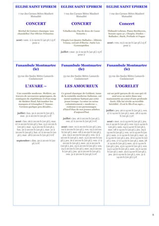 EGLISE SAINT EPHREM                        EGLISE SAINT EPHREM                           EGLISE SAINT EPHREM

   7 rue des Carmes Métro Maubert             7 rue des Carmes Métro Maubert                7 rue des Carmes Métro Maubert
               Mutualité                                  Mutualité                                     Mutualité


          CONCERT                                     CONCERT                                         Concert
   Récital de Guitare classique 'aux         Tchaïkovsky Pas de deux de Casse             Thibault Lebrun, Piano Beethoven,
  chandelles' Par Olivier Pelmoine.                     Noisette ;                        Sonate opus 31 ; Chopin, Etudes –
                                                                                           Ballades ; Bach, Prélude et Fugue
aout : sam. 11 à 19:00 h (40 pl.) 15 €     Chopin Les Quatre Ballades ; Albéniz
               pour 2                       Triana, extrait d'Iberia ; Satie Les          aout : ven. 03 à 19:30 h (40 pl.) 15 €
                                                      Gymnopédies                                        pour 2

                                           juillet : mar. 31 à 19:30 h (40 pl.) 15 €
                                                            pour 2



Funambule Montmartre                       Funambule Montmartre                          Funambule Montmartre
        (le)                                       (le)                                          (le)

  53 rue des Saules Métro Lamarck-           53 rue des Saules Métro Lamarck-              53 rue des Saules Métro Lamarck-
             Caulaincourt                               Caulaincourt                                  Caulaincourt


         L'AVARE –                             LES AMOUREUX                                       L'OGRELET
 Une comédie moderne. Molière, au          Ce grand classique de Goldoni, issue          est un petit garçon de six ans qui vit
travers de savoureux quiproquos, de        de la comédie moderne italienne, est               seul avec sa mère dans une
comiques de répétitions et d'un coup         mené tambour battant par cette              maisonnette au cœur d'une profonde
   de théâtre final, fait tomber les          jeune troupe. La mise en scène                forêt. Elle lui révèle sa terrible
  masques et triompher l' Amour.               volontairement « moderne »,                hérédité : il est le fils d'un ogre…
   Version quelque peu décalée…                 redonne à ses personnages
                                            d’hierl’élan de nos jeunes adultes           juillet : jeu. 26 à 14:00 h (20 pl.), ven.
                                                       d'aujourd'hui
  juillet : lun. 30 à 20:00 h (20 pl.),                                                   27 à 14:00 h (20 pl.), sam. 28 à 14:00
    mar. 31 à 20:00 h (20 pl.) 0 €                                                                      h (20 pl.) 5 €
                                             juillet : jeu. 26 à 20:00 h (20 pl.),
aout : lun. 06 à 20:00 h (20 pl.), mar.        ven. 27 à 20:00 h (20 pl.) 0 €             aout : mer. 01 à 14:00 h (20 pl.), jeu.
07 à 20:00 h (20 pl.), lun. 13 à 20:00 h                                                 02 à 14:00 h (20 pl.), ven. 03 à 14:00 h
  (20 pl.), mar. 14 à 20:00 h (20 pl.),     aout : mer. 01 à 20:00 h (20 pl.), jeu.        (20 pl.), sam. 04 à 14:00 h (20 pl.),
 lun. 20 à 20:00 h (20 pl.), mar. 21 à      02 à 20:00 h (20 pl.), ven. 03 à 20:00         mer. 08 à 14:00 h (20 pl.), jeu. 09 à
20:00 h (20 pl.), lun. 27 à 20:00 h (20     h (20 pl.), mer. 08 à 20:00 h (20 pl.),      14:00 h (20 pl.), ven. 10 à 14:00 h (20
  pl.), mar. 28 à 20:00 h (20 pl.) 0 €       jeu. 09 à 20:00 h (20 pl.), ven. 10 à       pl.), sam. 11 à 14:00 h (20 pl.), mer. 15
                                           20:00 h (20 pl.), mer. 15 à 20:00 h (20       à 14:00 h (20 pl.), jeu. 16 à 14:00 h (20
 septembre : dim. 30 à 20:00 h (20         pl.), jeu. 16 à 20:00 h (20 pl.), ven. 17 à   pl.), ven. 17 à 14:00 h (20 pl.), sam. 18
             pl.) 0 €                        20:00 h (20 pl.), mer. 22 à 20:00 h          à 14:00 h (20 pl.), mer. 22 à 14:00 h
                                           (20 pl.), jeu. 23 à 20:00 h (20 pl.), ven.    (20 pl.), jeu. 23 à 14:00 h (20 pl.), ven.
                                           24 à 20:00 h (20 pl.), mer. 29 à 20:00         24 à 14:00 h (20 pl.), sam. 25 à 14:00
                                             h (20 pl.), jeu. 30 à 20:00 h (20 pl.),      h (20 pl.), mer. 29 à 14:00 h (20 pl.),
                                                  ven. 31 à 20:00 h (20 pl.) 0 €            jeu. 30 à 14:00 h (20 pl.), ven. 31 à
                                                                                                    14:00 h (20 pl.) 5 €




                                                                                                                                      6
 