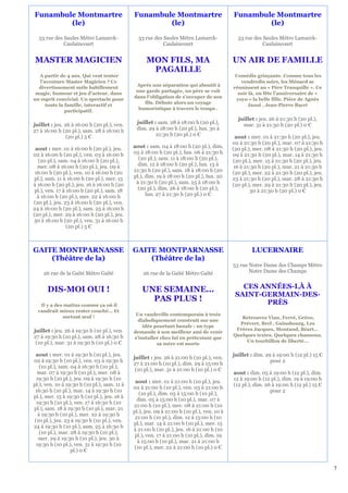 Funambule Montmartre                          Funambule Montmartre                          Funambule Montmartre
        (le)                                          (le)                                          (le)

  53 rue des Saules Métro Lamarck-              53 rue des Saules Métro Lamarck-              53 rue des Saules Métro Lamarck-
             Caulaincourt                                  Caulaincourt                                  Caulaincourt


MASTER MAGICIEN                                     MON FILS, MA                            UN AIR DE FAMILLE
                                                     PAGAILLE
  A partir de 4 ans. Qui veut tenter                                                         Comédie grinçante. Comme tous les
  l’aventure Master Magicien ? Ce                                                              vendredis soirs, les Ménard se
                                               Après une séparation qui aboutit à
  divertissement mêle habillement                                                           réunissent au « Père Tranquille ». Ce
                                               une garde partagée, un père se voit
 magie, humour et jeu d’acteur, dans                                                          soir là, on fête l’anniversaire de «
                                              dans l'obligation de s'occuper de son
un esprit convivial. Un spectacle pour                                                       yoyo » la belle fille. Pièce de Agnès
                                                  fils. Débute alors un voyage
     toute la famille, interactif et                                                              Jaoui , Jean-Pierre Bacri
                                                humoristique à travers le temps .
              participatif.
                                                                                              juillet : jeu. 26 à 21:30 h (20 pl.),
juillet : jeu. 26 à 16:00 h (20 pl.), ven.     juillet : sam. 28 à 18:00 h (20 pl.),            mar. 31 à 21:30 h (20 pl.) 0 €
27 à 16:00 h (20 pl.), sam. 28 à 16:00 h       dim. 29 à 18:00 h (20 pl.), lun. 30 à
                (20 pl.) 5 €                            21:30 h (20 pl.) 0 €                 aout : mer. 01 à 21:30 h (20 pl.), jeu.
                                                                                            02 à 21:30 h (20 pl.), mar. 07 à 21:30 h
 aout : mer. 01 à 16:00 h (20 pl.), jeu.      aout : sam. 04 à 18:00 h (20 pl.), dim.       (20 pl.), mer. 08 à 21:30 h (20 pl.), jeu.
02 à 16:00 h (20 pl.), ven. 03 à 16:00 h      05 à 18:00 h (20 pl.), lun. 06 à 21:30 h      09 à 21:30 h (20 pl.), mar. 14 à 21:30 h
  (20 pl.), sam. 04 à 16:00 h (20 pl.),         (20 pl.), sam. 11 à 18:00 h (20 pl.),       (20 pl.), mer. 15 à 21:30 h (20 pl.), jeu.
  mer. 08 à 16:00 h (20 pl.), jeu. 09 à         dim. 12 à 18:00 h (20 pl.), lun. 13 à       16 à 21:30 h (20 pl.), mar. 21 à 21:30 h
 16:00 h (20 pl.), ven. 10 à 16:00 h (20      21:30 h (20 pl.), sam. 18 à 18:00 h (20       (20 pl.), mer. 22 à 21:30 h (20 pl.), jeu.
 pl.), sam. 11 à 16:00 h (20 pl.), mer. 15    pl.), dim. 19 à 18:00 h (20 pl.), lun. 20     23 à 21:30 h (20 pl.), mar. 28 à 21:30 h
à 16:00 h (20 pl.), jeu. 16 à 16:00 h (20      à 21:30 h (20 pl.), sam. 25 à 18:00 h        (20 pl.), mer. 29 à 21:30 h (20 pl.), jeu.
 pl.), ven. 17 à 16:00 h (20 pl.), sam. 18      (20 pl.), dim. 26 à 18:00 h (20 pl.),               30 à 21:30 h (20 pl.) 0 €
  à 16:00 h (20 pl.), mer. 22 à 16:00 h             lun. 27 à 21:30 h (20 pl.) 0 €
(20 pl.), jeu. 23 à 16:00 h (20 pl.), ven.
24 à 16:00 h (20 pl.), sam. 25 à 16:00 h
(20 pl.), mer. 29 à 16:00 h (20 pl.), jeu.
30 à 16:00 h (20 pl.), ven. 31 à 16:00 h
                 (20 pl.) 5 €



GAITE MONTPARNASSE                            GAITE MONTPARNASSE                                     LUCERNAIRE
    (Théâtre de la)                               (Théâtre de la)
                                                                                            53 rue Notre Dame des Champs Métro
    26 rue de la Gaîté Métro Gaïté                26 rue de la Gaîté Métro Gaïté                   Notre Dame des Champs


      DIS-MOI OUI !                               UNE SEMAINE...                               CES ANNÉES-LÀ À
                                                                                             SAINT-GERMAIN-DES-
                                                    PAS PLUS !                                      PRÈS
   Il y a des matins comme ça où il
  vaudrait mieux rester couché… Et
                                               Un vaudeville contemporain à trois
             surtout seul !                                                                    Retrouvez Vian, Ferré, Gréco,
                                                diaboliquement construit sur une
                                                                                              Prévert, Brel , Gainsbourg, Les
                                                  idée pourtant banale : un type
juillet : jeu. 26 à 19:30 h (10 pl.), ven.                                                   Frères Jacques, Montand, Béart…
                                              demande à son meilleur ami de venir
27 à 19:30 h (10 pl.), sam. 28 à 16:30 h                                                    Quelques textes. Quelques chansons.
                                              s'installer chez lui en prétextant que
 (10 pl.), mar. 31 à 19:30 h (10 pl.) 0 €                                                        Un tourbillon de liberté…
                                                        sa mère est morte

 aout : mer. 01 à 19:30 h (10 pl.), jeu.                                                    juillet : dim. 29 à 19:00 h (12 pl.) 15 €
                                              juillet : jeu. 26 à 21:00 h (10 pl.), ven.
02 à 19:30 h (10 pl.), ven. 03 à 19:30 h                                                                     pour 2
                                              27 à 21:00 h (10 pl.), dim. 29 à 15:00 h
    (10 pl.), sam. 04 à 16:30 h (10 pl.),
                                               (10 pl.), mar. 31 à 21:00 h (10 pl.) 0 €
  mar. 07 à 19:30 h (10 pl.), mer. 08 à                                                     aout : dim. 05 à 19:00 h (12 pl.), dim.
  19:30 h (10 pl.), jeu. 09 à 19:30 h (10                                                   12 à 19:00 h (12 pl.), dim. 19 à 19:00 h
                                               aout : mer. 01 à 21:00 h (10 pl.), jeu.
pl.), ven. 10 à 19:30 h (10 pl.), sam. 11 à                                                 (12 pl.), dim. 26 à 19:00 h (12 pl.) 15 €
                                              02 à 21:00 h (10 pl.), ven. 03 à 21:00 h
 16:30 h (10 pl.), mar. 14 à 19:30 h (10                                                                     pour 2
                                                 (10 pl.), dim. 05 à 15:00 h (10 pl.),
pl.), mer. 15 à 19:30 h (10 pl.), jeu. 16 à
                                                dim. 05 à 15:00 h (10 pl.), mar. 07 à
  19:30 h (10 pl.), ven. 17 à 16:30 h (10
                                              21:00 h (10 pl.), mer. 08 à 21:00 h (10
pl.), sam. 18 à 19:30 h (10 pl.), mar. 21
                                              pl.), jeu. 09 à 21:00 h (10 pl.), ven. 10 à
   à 19:30 h (10 pl.), mer. 22 à 19:30 h
                                               21:00 h (10 pl.), dim. 12 à 15:00 h (10
 (10 pl.), jeu. 23 à 19:30 h (10 pl.), ven.
                                              pl.), mar. 14 à 21:00 h (10 pl.), mer. 15
24 à 19:30 h (10 pl.), sam. 25 à 16:30 h
                                              à 21:00 h (10 pl.), jeu. 16 à 21:00 h (10
    (10 pl.), mar. 28 à 19:30 h (10 pl.),
                                               pl.), ven. 17 à 21:00 h (10 pl.), dim. 19
   mer. 29 à 19:30 h (10 pl.), jeu. 30 à
                                                à 15:00 h (10 pl.), mar. 21 à 21:00 h
  19:30 h (10 pl.), ven. 31 à 19:30 h (10
                                               (10 pl.), mer. 22 à 21:00 h (10 pl.) 0 €
                   pl.) 0 €


                                                                                                                                         7
 