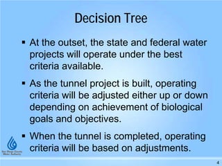 Decision Tree
At the outset, the state and federal water
projects will operate under the best
criteria available.
As the tunnel project is built, operating
criteria will be adjusted either up or down
depending on achievement of biological
goals and objectives.
When the tunnel is completed, operating
criteria will be based on adjustments.
4