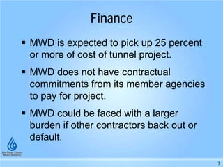 Finance
MWD is expected to pick up 25 percent
or more of cost of tunnel project.
MWD does not have contractual
commitments from its member agencies
to pay for project.
MWD could be faced with a larger
burden if other contractors back out or
default.
7