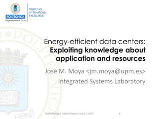 CAMPUS OF
                         INTERNATIONAL
                         EXCELLENCE
“Ingeniamos el futuro”




                                    Energy-efficient data centers:
                                     Exploiting knowledge about
                                       application and resources
                                    José M. Moya <jm.moya@upm.es>
                                         Integrated Systems Laboratory



                                    José M.Moya | Madrid (Spain), July 27, 2012   1
 