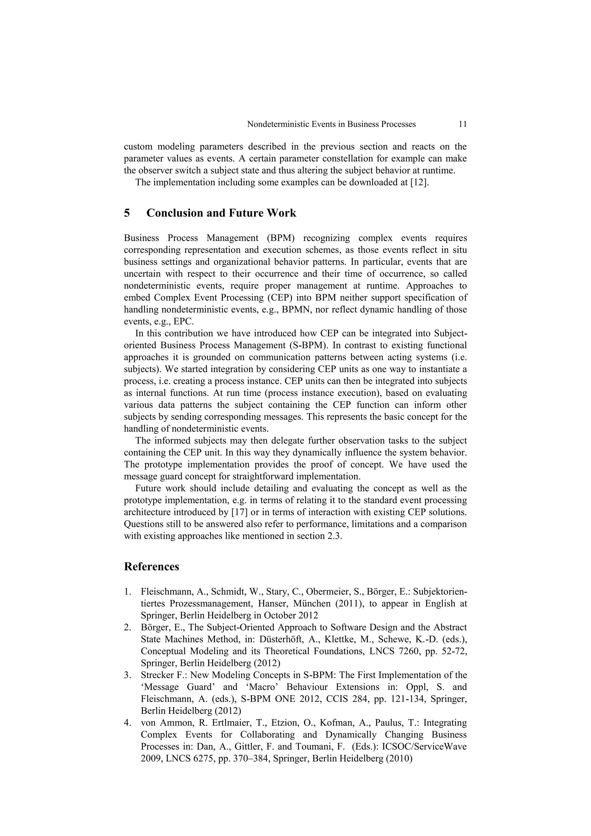 Nondeterministic Events in Business Processes          11

custom modeling parameters described in the previous section and reacts on the
parameter values as events. A certain parameter constellation for example can make
the observer switch a subject state and thus altering the subject behavior at runtime.
   The implementation including some examples can be downloaded at [12].


5    Conclusion and Future Work

Business Process Management (BPM) recognizing complex events requires
corresponding representation and execution schemes, as those events reflect in situ
business settings and organizational behavior patterns. In particular, events that are
uncertain with respect to their occurrence and their time of occurrence, so called
nondeterministic events, require proper management at runtime. Approaches to
embed Complex Event Processing (CEP) into BPM neither support specification of
handling nondeterministic events, e.g., BPMN, nor reflect dynamic handling of those
events, e.g., EPC.
   In this contribution we have introduced how CEP can be integrated into Subject-
oriented Business Process Management (S-BPM). In contrast to existing functional
approaches it is grounded on communication patterns between acting systems (i.e.
subjects). We started integration by considering CEP units as one way to instantiate a
process, i.e. creating a process instance. CEP units can then be integrated into subjects
as internal functions. At run time (process instance execution), based on evaluating
various data patterns the subject containing the CEP function can inform other
subjects by sending corresponding messages. This represents the basic concept for the
handling of nondeterministic events.
   The informed subjects may then delegate further observation tasks to the subject
containing the CEP unit. In this way they dynamically influence the system behavior.
The prototype implementation provides the proof of concept. We have used the
message guard concept for straightforward implementation.
   Future work should include detailing and evaluating the concept as well as the
prototype implementation, e.g. in terms of relating it to the standard event processing
architecture introduced by [17] or in terms of interaction with existing CEP solutions.
Questions still to be answered also refer to performance, limitations and a comparison
with existing approaches like mentioned in section 2.3.


References

1. Fleischmann, A., Schmidt, W., Stary, C., Obermeier, S., Börger, E.: Subjektorien-
   tiertes Prozessmanagement, Hanser, München (2011), to appear in English at
   Springer, Berlin Heidelberg in October 2012
2. Börger, E., The Subject-Oriented Approach to Software Design and the Abstract
   State Machines Method, in: Düsterhöft, A., Klettke, M., Schewe, K.-D. (eds.),
   Conceptual Modeling and its Theoretical Foundations, LNCS 7260, pp. 52-72,
   Springer, Berlin Heidelberg (2012)
3. Strecker F.: New Modeling Concepts in S-BPM: The First Implementation of the
   ‘Message Guard’ and ‘Macro’ Behaviour Extensions in: Oppl, S. and
   Fleischmann, A. (eds.), S-BPM ONE 2012, CCIS 284, pp. 121-134, Springer,
   Berlin Heidelberg (2012)
4. von Ammon, R. Ertlmaier, T., Etzion, O., Kofman, A., Paulus, T.: Integrating
   Complex Events for Collaborating and Dynamically Changing Business
   Processes in: Dan, A., Gittler, F. and Toumani, F. (Eds.): ICSOC/ServiceWave
   2009, LNCS 6275, pp. 370–384, Springer, Berlin Heidelberg (2010)
 
