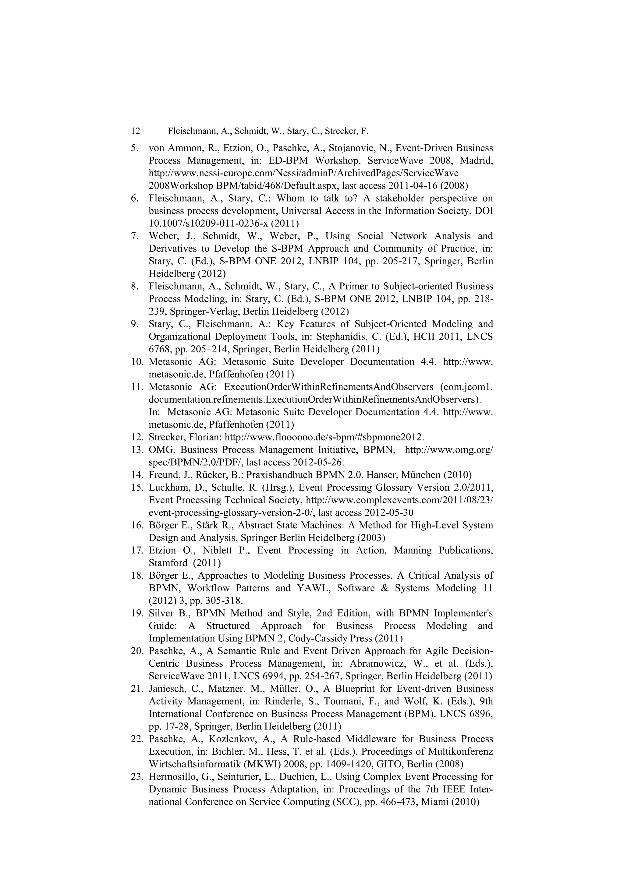 12      Fleischmann, A., Schmidt, W., Stary, C., Strecker, F.
5. von Ammon, R., Etzion, O., Paschke, A., Stojanovic, N., Event-Driven Business
    Process Management, in: ED-BPM Workshop, ServiceWave 2008, Madrid,
    http://www.nessi-europe.com/Nessi/adminP/ArchivedPages/ServiceWave
    2008Workshop BPM/tabid/468/Default.aspx, last access 2011-04-16 (2008)
6. Fleischmann, A., Stary, C.: Whom to talk to? A stakeholder perspective on
    business process development, Universal Access in the Information Society, DOI
    10.1007/s10209-011-0236-x (2011)
7. Weber, J., Schmidt, W., Weber, P., Using Social Network Analysis and
    Derivatives to Develop the S-BPM Approach and Community of Practice, in:
    Stary, C. (Ed.), S-BPM ONE 2012, LNBIP 104, pp. 205-217, Springer, Berlin
    Heidelberg (2012)
8. Fleischmann, A., Schmidt, W., Stary, C., A Primer to Subject-oriented Business
    Process Modeling, in: Stary, C. (Ed.), S-BPM ONE 2012, LNBIP 104, pp. 218-
    239, Springer-Verlag, Berlin Heidelberg (2012)
9. Stary, C., Fleischmann, A.: Key Features of Subject-Oriented Modeling and
    Organizational Deployment Tools, in: Stephanidis, C. (Ed.), HCII 2011, LNCS
    6768, pp. 205–214, Springer, Berlin Heidelberg (2011)
10. Metasonic AG: Metasonic Suite Developer Documentation 4.4. http://www.
    metasonic.de, Pfaffenhofen (2011)
11. Metasonic AG: ExecutionOrderWithinRefinementsAndObservers (com.jcom1.
    documentation.refinements.ExecutionOrderWithinRefinementsAndObservers).
    In: Metasonic AG: Metasonic Suite Developer Documentation 4.4. http://www.
    metasonic.de, Pfaffenhofen (2011)
12. Strecker, Florian: http://www.floooooo.de/s-bpm/#sbpmone2012.
13. OMG, Business Process Management Initiative, BPMN, http://www.omg.org/
    spec/BPMN/2.0/PDF/, last access 2012-05-26.
14. Freund, J., Rücker, B.: Praxishandbuch BPMN 2.0, Hanser, München (2010)
15. Luckham, D., Schulte, R. (Hrsg.), Event Processing Glossary Version 2.0/2011,
    Event Processing Technical Society, http://www.complexevents.com/2011/08/23/
    event-processing-glossary-version-2-0/, last access 2012-05-30
16. Börger E., Stärk R., Abstract State Machines: A Method for High-Level System
    Design and Analysis, Springer Berlin Heidelberg (2003)
17. Etzion O., Niblett P., Event Processing in Action, Manning Publications,
    Stamford (2011)
18. Börger E., Approaches to Modeling Business Processes. A Critical Analysis of
    BPMN, Workflow Patterns and YAWL, Software & Systems Modeling 11
    (2012) 3, pp. 305-318.
19. Silver B., BPMN Method and Style, 2nd Edition, with BPMN Implementer's
    Guide: A Structured Approach for Business Process Modeling and
    Implementation Using BPMN 2, Cody-Cassidy Press (2011)
20. Paschke, A., A Semantic Rule and Event Driven Approach for Agile Decision-
    Centric Business Process Management, in: Abramowicz, W., et al. (Eds.),
    ServiceWave 2011, LNCS 6994, pp. 254-267, Springer, Berlin Heidelberg (2011)
21. Janiesch, C., Matzner, M., Müller, O., A Blueprint for Event-driven Business
    Activity Management, in: Rinderle, S., Toumani, F., and Wolf, K. (Eds.), 9th
    International Conference on Business Process Management (BPM). LNCS 6896,
    pp. 17-28, Springer, Berlin Heidelberg (2011)
22. Paschke, A., Kozlenkov, A., A Rule-based Middleware for Business Process
    Execution, in: Bichler, M., Hess, T. et al. (Eds.), Proceedings of Multikonferenz
    Wirtschaftsinformatik (MKWI) 2008, pp. 1409-1420, GITO, Berlin (2008)
23. Hermosillo, G., Seinturier, L., Duchien, L., Using Complex Event Processing for
    Dynamic Business Process Adaptation, in: Proceedings of the 7th IEEE Inter-
    national Conference on Service Computing (SCC), pp. 466-473, Miami (2010)
 