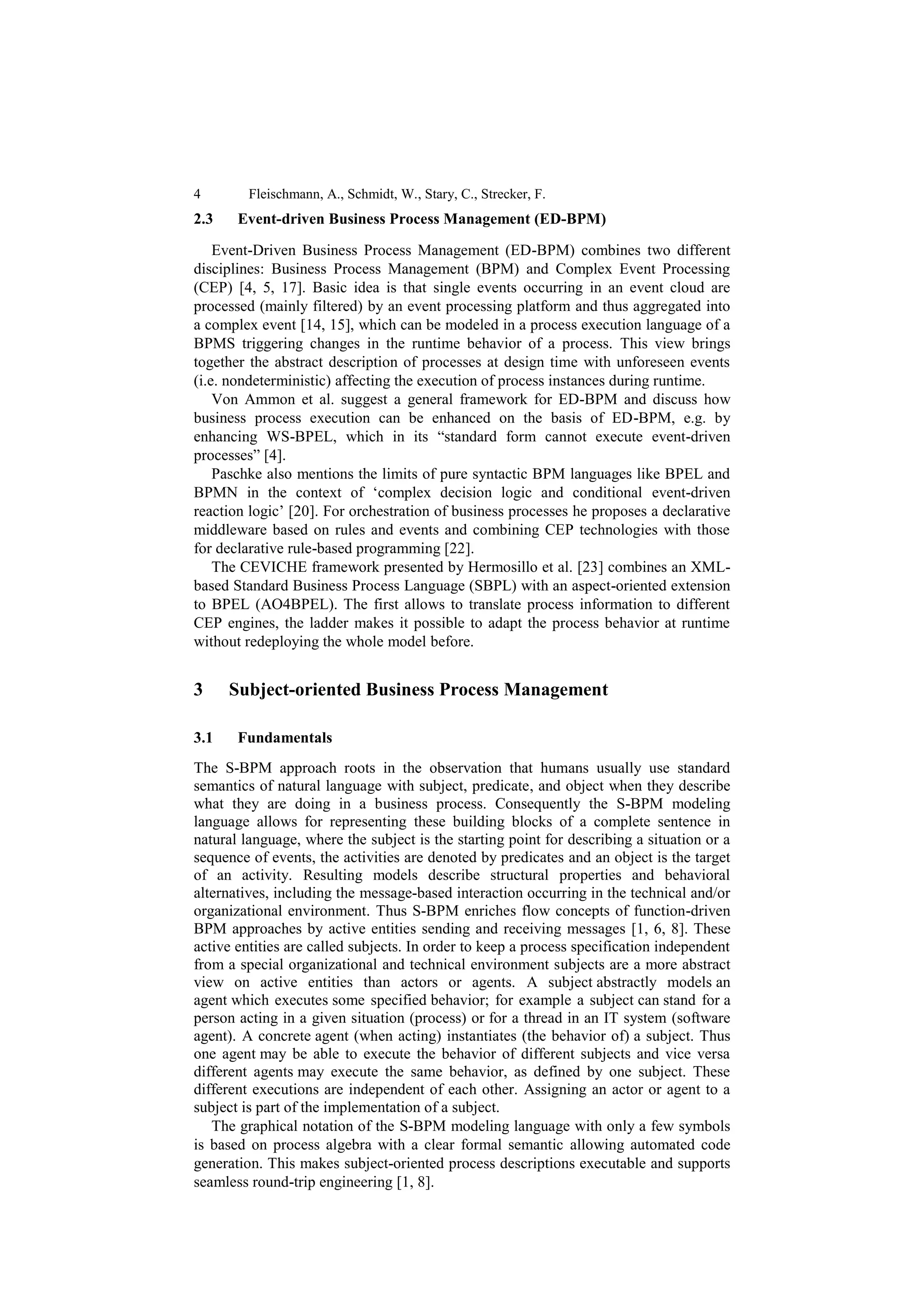 4        Fleischmann, A., Schmidt, W., Stary, C., Strecker, F.
2.3    Event-driven Business Process Management (ED-BPM)

    Event-Driven Business Process Management (ED-BPM) combines two different
disciplines: Business Process Management (BPM) and Complex Event Processing
(CEP) [4, 5, 17]. Basic idea is that single events occurring in an event cloud are
processed (mainly filtered) by an event processing platform and thus aggregated into
a complex event [14, 15], which can be modeled in a process execution language of a
BPMS triggering changes in the runtime behavior of a process. This view brings
together the abstract description of processes at design time with unforeseen events
(i.e. nondeterministic) affecting the execution of process instances during runtime.
    Von Ammon et al. suggest a general framework for ED-BPM and discuss how
business process execution can be enhanced on the basis of ED-BPM, e.g. by
enhancing WS-BPEL, which in its “standard form cannot execute event-driven
processes” [4].
    Paschke also mentions the limits of pure syntactic BPM languages like BPEL and
BPMN in the context of ‘complex decision logic and conditional event-driven
reaction logic’ [20]. For orchestration of business processes he proposes a declarative
middleware based on rules and events and combining CEP technologies with those
for declarative rule-based programming [22].
    The CEVICHE framework presented by Hermosillo et al. [23] combines an XML-
based Standard Business Process Language (SBPL) with an aspect-oriented extension
to BPEL (AO4BPEL). The first allows to translate process information to different
CEP engines, the ladder makes it possible to adapt the process behavior at runtime
without redeploying the whole model before.


3     Subject-oriented Business Process Management

3.1    Fundamentals
The S-BPM approach roots in the observation that humans usually use standard
semantics of natural language with subject, predicate, and object when they describe
what they are doing in a business process. Consequently the S-BPM modeling
language allows for representing these building blocks of a complete sentence in
natural language, where the subject is the starting point for describing a situation or a
sequence of events, the activities are denoted by predicates and an object is the target
of an activity. Resulting models describe structural properties and behavioral
alternatives, including the message-based interaction occurring in the technical and/or
organizational environment. Thus S-BPM enriches flow concepts of function-driven
BPM approaches by active entities sending and receiving messages [1, 6, 8]. These
active entities are called subjects. In order to keep a process specification independent
from a special organizational and technical environment subjects are a more abstract
view on active entities than actors or agents. A subject abstractly models an
agent which executes some specified behavior; for example a subject can stand for a
person acting in a given situation (process) or for a thread in an IT system (software
agent). A concrete agent (when acting) instantiates (the behavior of) a subject. Thus
one agent may be able to execute the behavior of different subjects and vice versa
different agents may execute the same behavior, as defined by one subject. These
different executions are independent of each other. Assigning an actor or agent to a
subject is part of the implementation of a subject.
   The graphical notation of the S-BPM modeling language with only a few symbols
is based on process algebra with a clear formal semantic allowing automated code
generation. This makes subject-oriented process descriptions executable and supports
seamless round-trip engineering [1, 8].
 