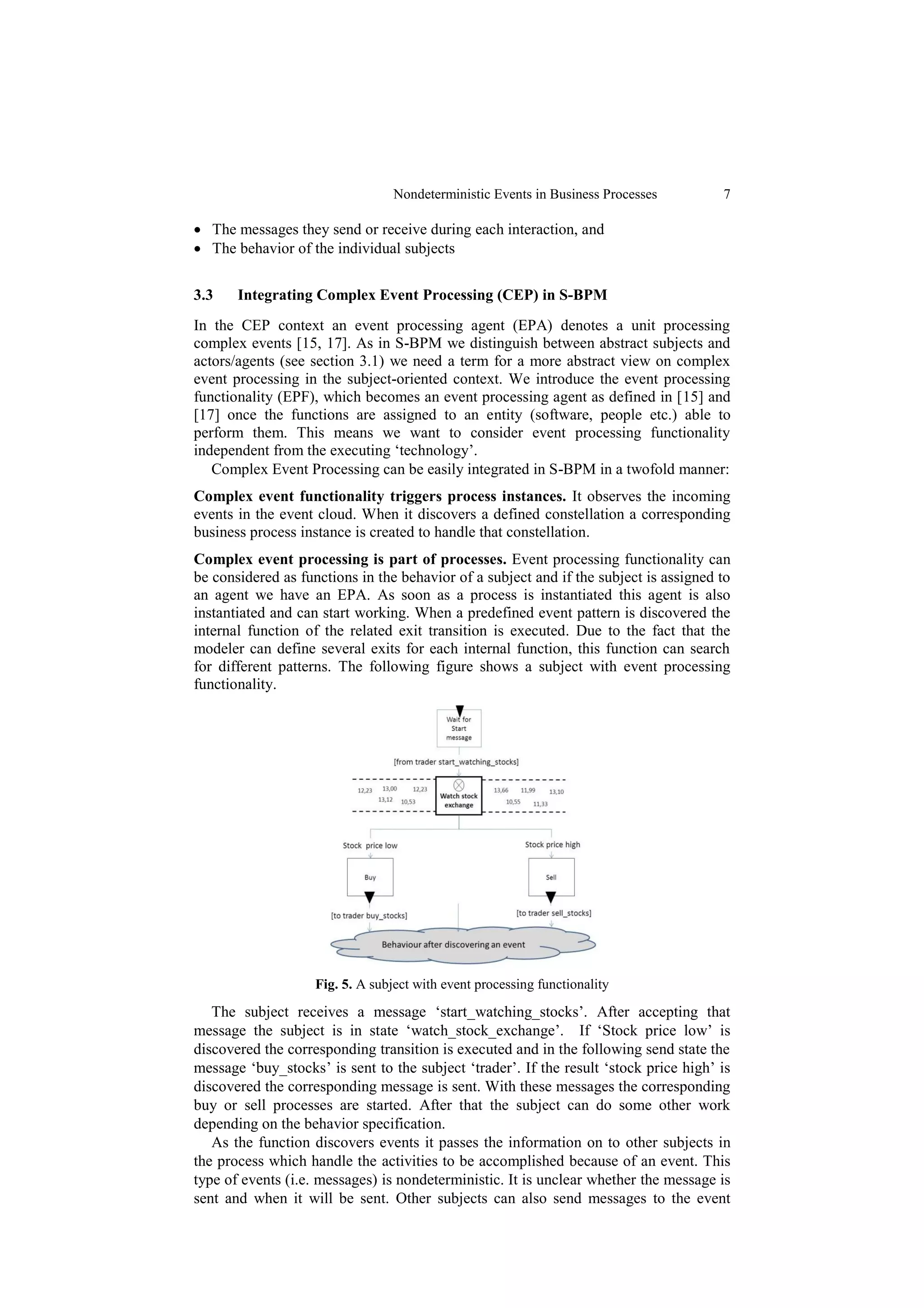 Nondeterministic Events in Business Processes        7

 The messages they send or receive during each interaction, and
 The behavior of the individual subjects


3.3    Integrating Complex Event Processing (CEP) in S-BPM
In the CEP context an event processing agent (EPA) denotes a unit processing
complex events [15, 17]. As in S-BPM we distinguish between abstract subjects and
actors/agents (see section 3.1) we need a term for a more abstract view on complex
event processing in the subject-oriented context. We introduce the event processing
functionality (EPF), which becomes an event processing agent as defined in [15] and
[17] once the functions are assigned to an entity (software, people etc.) able to
perform them. This means we want to consider event processing functionality
independent from the executing ‘technology’.
   Complex Event Processing can be easily integrated in S-BPM in a twofold manner:
Complex event functionality triggers process instances. It observes the incoming
events in the event cloud. When it discovers a defined constellation a corresponding
business process instance is created to handle that constellation.
Complex event processing is part of processes. Event processing functionality can
be considered as functions in the behavior of a subject and if the subject is assigned to
an agent we have an EPA. As soon as a process is instantiated this agent is also
instantiated and can start working. When a predefined event pattern is discovered the
internal function of the related exit transition is executed. Due to the fact that the
modeler can define several exits for each internal function, this function can search
for different patterns. The following figure shows a subject with event processing
functionality.




                    Fig. 5. A subject with event processing functionality

   The subject receives a message ‘start_watching_stocks’. After accepting that
message the subject is in state ‘watch_stock_exchange’. If ‘Stock price low’ is
discovered the corresponding transition is executed and in the following send state the
message ‘buy_stocks’ is sent to the subject ‘trader’. If the result ‘stock price high’ is
discovered the corresponding message is sent. With these messages the corresponding
buy or sell processes are started. After that the subject can do some other work
depending on the behavior specification.
   As the function discovers events it passes the information on to other subjects in
the process which handle the activities to be accomplished because of an event. This
type of events (i.e. messages) is nondeterministic. It is unclear whether the message is
sent and when it will be sent. Other subjects can also send messages to the event
 