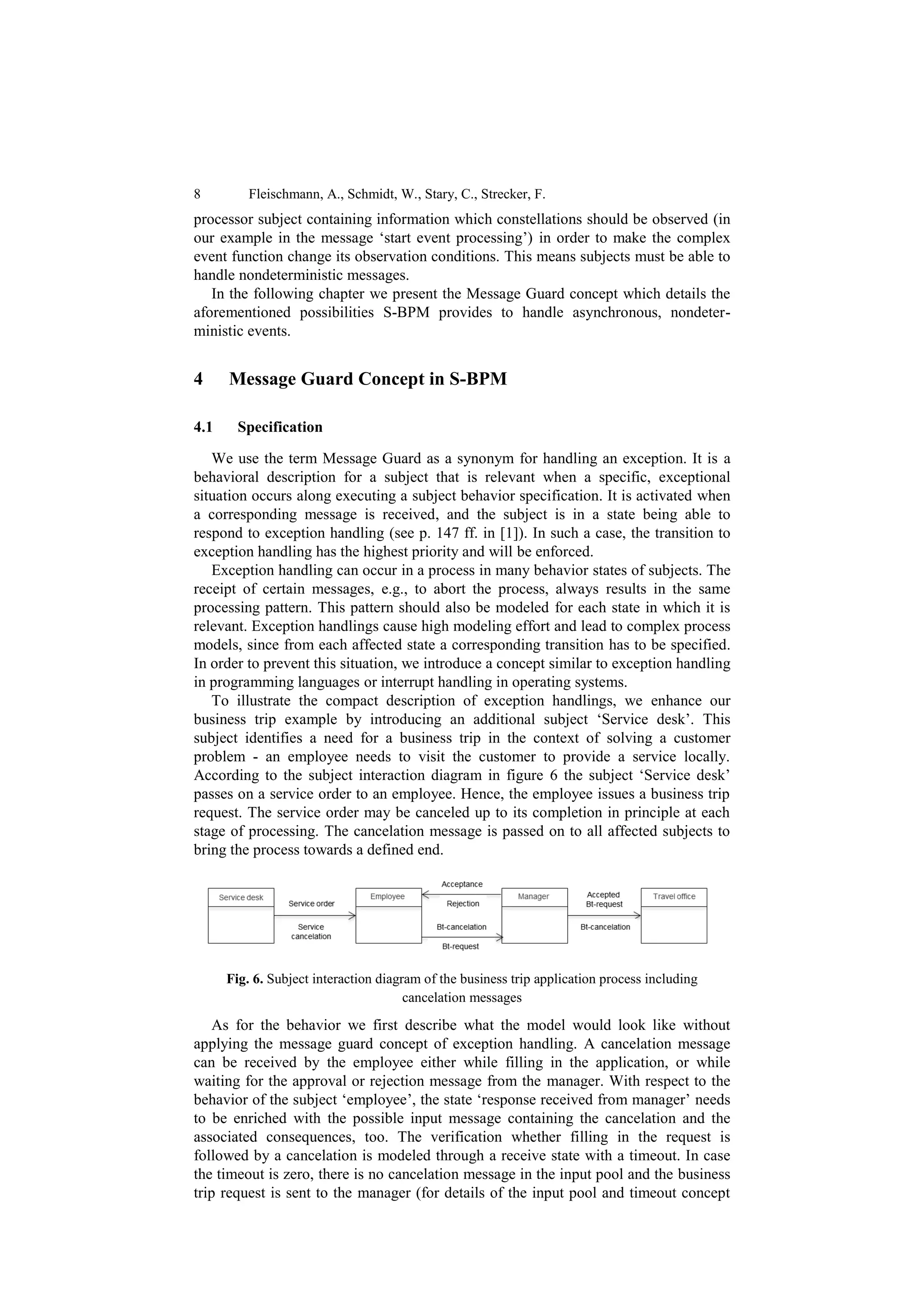 8         Fleischmann, A., Schmidt, W., Stary, C., Strecker, F.
processor subject containing information which constellations should be observed (in
our example in the message ‘start event processing’) in order to make the complex
event function change its observation conditions. This means subjects must be able to
handle nondeterministic messages.
   In the following chapter we present the Message Guard concept which details the
aforementioned possibilities S-BPM provides to handle asynchronous, nondeter-
ministic events.


4     Message Guard Concept in S-BPM

4.1     Specification

   We use the term Message Guard as a synonym for handling an exception. It is a
behavioral description for a subject that is relevant when a specific, exceptional
situation occurs along executing a subject behavior specification. It is activated when
a corresponding message is received, and the subject is in a state being able to
respond to exception handling (see p. 147 ff. in [1]). In such a case, the transition to
exception handling has the highest priority and will be enforced.
   Exception handling can occur in a process in many behavior states of subjects. The
receipt of certain messages, e.g., to abort the process, always results in the same
processing pattern. This pattern should also be modeled for each state in which it is
relevant. Exception handlings cause high modeling effort and lead to complex process
models, since from each affected state a corresponding transition has to be specified.
In order to prevent this situation, we introduce a concept similar to exception handling
in programming languages or interrupt handling in operating systems.
   To illustrate the compact description of exception handlings, we enhance our
business trip example by introducing an additional subject ‘Service desk’. This
subject identifies a need for a business trip in the context of solving a customer
problem - an employee needs to visit the customer to provide a service locally.
According to the subject interaction diagram in figure 6 the subject ‘Service desk’
passes on a service order to an employee. Hence, the employee issues a business trip
request. The service order may be canceled up to its completion in principle at each
stage of processing. The cancelation message is passed on to all affected subjects to
bring the process towards a defined end.




      Fig. 6. Subject interaction diagram of the business trip application process including
                                       cancelation messages

    As for the behavior we first describe what the model would look like without
applying the message guard concept of exception handling. A cancelation message
can be received by the employee either while filling in the application, or while
waiting for the approval or rejection message from the manager. With respect to the
behavior of the subject ‘employee’, the state ‘response received from manager’ needs
to be enriched with the possible input message containing the cancelation and the
associated consequences, too. The verification whether filling in the request is
followed by a cancelation is modeled through a receive state with a timeout. In case
the timeout is zero, there is no cancelation message in the input pool and the business
trip request is sent to the manager (for details of the input pool and timeout concept
 