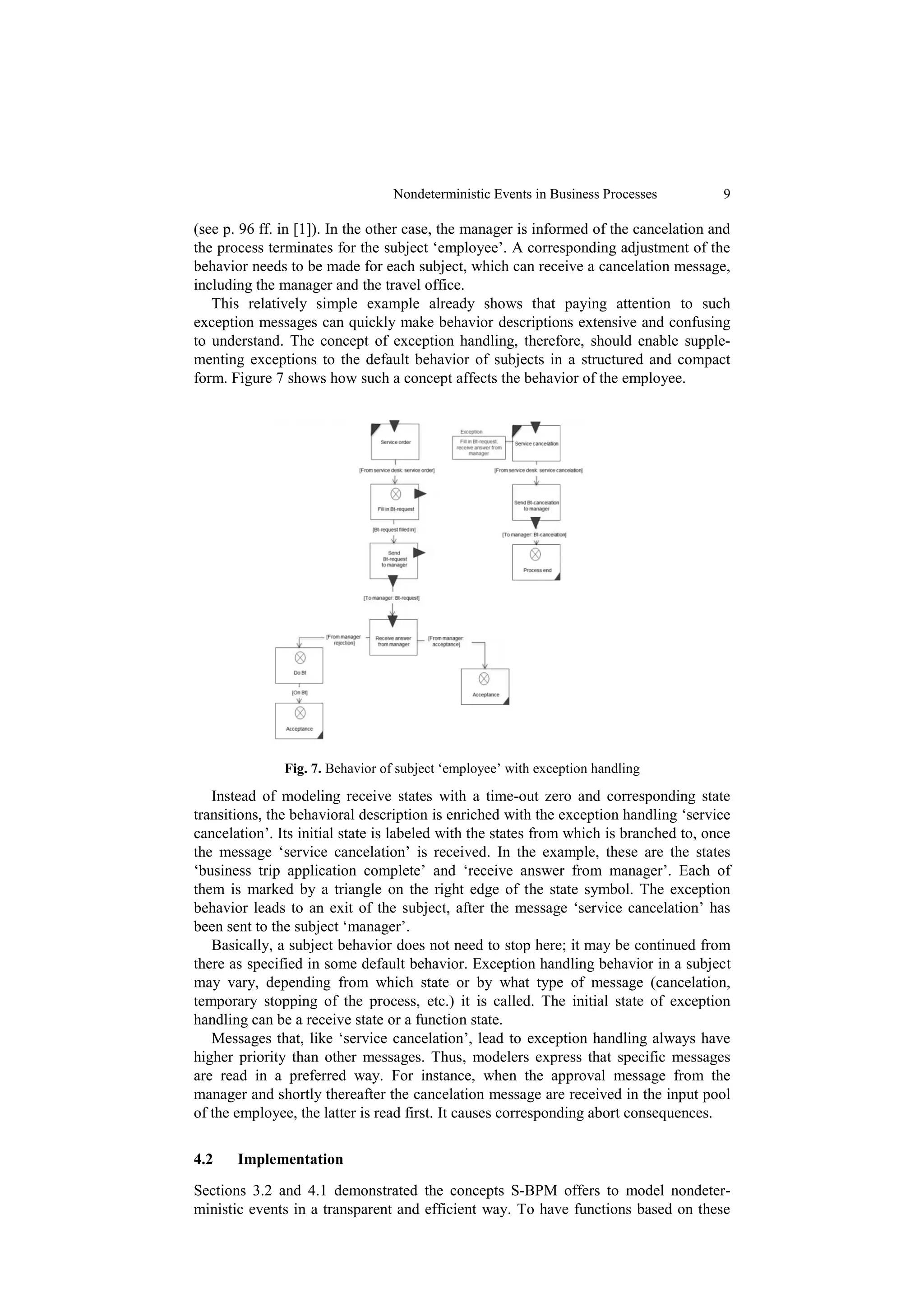 Nondeterministic Events in Business Processes         9

(see p. 96 ff. in [1]). In the other case, the manager is informed of the cancelation and
the process terminates for the subject ‘employee’. A corresponding adjustment of the
behavior needs to be made for each subject, which can receive a cancelation message,
including the manager and the travel office.
   This relatively simple example already shows that paying attention to such
exception messages can quickly make behavior descriptions extensive and confusing
to understand. The concept of exception handling, therefore, should enable supple-
menting exceptions to the default behavior of subjects in a structured and compact
form. Figure 7 shows how such a concept affects the behavior of the employee.




               Fig. 7. Behavior of subject ‘employee’ with exception handling
   Instead of modeling receive states with a time-out zero and corresponding state
transitions, the behavioral description is enriched with the exception handling ‘service
cancelation’. Its initial state is labeled with the states from which is branched to, once
the message ‘service cancelation’ is received. In the example, these are the states
‘business trip application complete’ and ‘receive answer from manager’. Each of
them is marked by a triangle on the right edge of the state symbol. The exception
behavior leads to an exit of the subject, after the message ‘service cancelation’ has
been sent to the subject ‘manager’.
   Basically, a subject behavior does not need to stop here; it may be continued from
there as specified in some default behavior. Exception handling behavior in a subject
may vary, depending from which state or by what type of message (cancelation,
temporary stopping of the process, etc.) it is called. The initial state of exception
handling can be a receive state or a function state.
   Messages that, like ‘service cancelation’, lead to exception handling always have
higher priority than other messages. Thus, modelers express that specific messages
are read in a preferred way. For instance, when the approval message from the
manager and shortly thereafter the cancelation message are received in the input pool
of the employee, the latter is read first. It causes corresponding abort consequences.

4.2    Implementation

Sections 3.2 and 4.1 demonstrated the concepts S-BPM offers to model nondeter-
ministic events in a transparent and efficient way. To have functions based on these
 