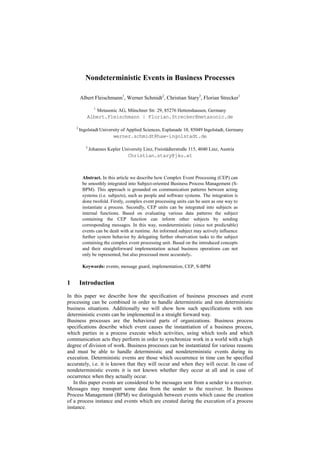Nondeterministic Events in Business Processes

        Albert Fleischmann1, Werner Schmidt2, Christian Stary3, Florian Strecker1
                 1
                     Metasonic AG, Münchner Str. 29, 85276 Hettenshausen, Germany
            Albert.Fleischmann | Florian.Strecker@metasonic.de

    2
        Ingolstadt University of Applied Sciences, Esplanade 10, 85049 Ingolstadt, Germany
                            werner.schmidt@haw-ingolstadt.de

           3
               Johannes Kepler University Linz, Freistädterstraße 315, 4040 Linz, Austria
                                   Christian.stary@jku.at



         Abstract. In this article we describe how Complex Event Processing (CEP) can
         be smoothly integrated into Subject-oriented Business Process Management (S-
         BPM). This approach is grounded on communication patterns between acting
         systems (i.e. subjects), such as people and software systems. The integration is
         done twofold. Firstly, complex event processing units can be seen as one way to
         instantiate a process. Secondly, CEP units can be integrated into subjects as
         internal functions. Based on evaluating various data patterns the subject
         containing the CEP function can inform other subjects by sending
         corresponding messages. In this way, nondeterministic (since not predictable)
         events can be dealt with at runtime. An informed subject may actively influence
         further system behavior by delegating further observation tasks to the subject
         containing the complex event processing unit. Based on the introduced concepts
         and their straightforward implementation actual business operations can not
         only be represented, but also processed more accurately.

         Keywords: events, message guard, implementation, CEP, S-BPM


1       Introduction
In this paper we describe how the specification of business processes and event
processing can be combined in order to handle deterministic and non deterministic
business situations. Additionally we will show how such specifications with non
deterministic events can be implemented in a straight forward way.
Business processes are the behavioral parts of organizations. Business process
specifications describe which event causes the instantiation of a business process,
which parties in a process execute which activities, using which tools and which
communication acts they perform in order to synchronize work in a world with a high
degree of division of work. Business processes can be instantiated for various reasons
and must be able to handle deterministic and nondeterministic events during its
execution. Deterministic events are those which occurrence in time can be specified
accurately, i.e. it is known that they will occur and when they will occur. In case of
nondeterministic events it is not known whether they occur at all and in case of
occurrence when they actually occur.
   In this paper events are considered to be messages sent from a sender to a receiver.
Messages may transport some data from the sender to the receiver. In Business
Process Management (BPM) we distinguish between events which cause the creation
of a process instance and events which are created during the execution of a process
instance.
 