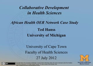 Collaborative Development
                 in Health Sciences

     African Health OER Network Case Study
                                  Ted Hanss
                             University of Michigan

                          University of Cape Town
                         Faculty of Health Sciences
                                27 July 2012
       Copyright 2012 The University of Michigan. Except where otherwise noted, this work is licensed under the Creative
#1     Commons Attribution 3.0 United States License. To view a copy of this license, visit
       <http://creativecommons.org/licenses/by/3.0/us/>.
 
