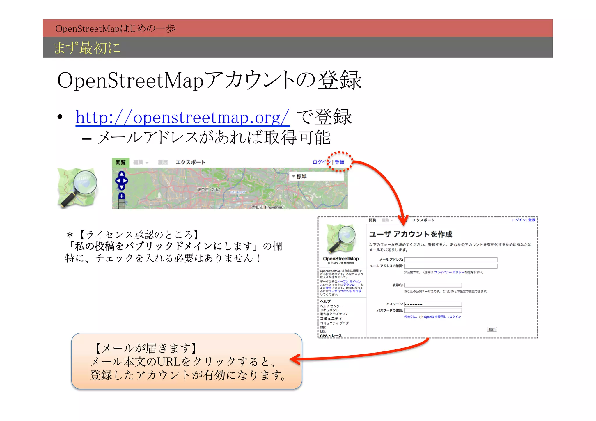 OpenStreetMapはじめの一歩	

まず最初に	

OpenStreetMapアカウントの登録	
•  http://openstreetmap.org/ で登録	
    –  メールアドレスがあれば取得可能	




 ＊【ライセンス承認のところ】
 「私の投稿をパブリックドメインにします」の欄
 特に、チェックを入れる必要はありません！




     【メールが届きます】
     メール本文のURLをクリックすると、
     登録したアカウントが有効になります。
 
