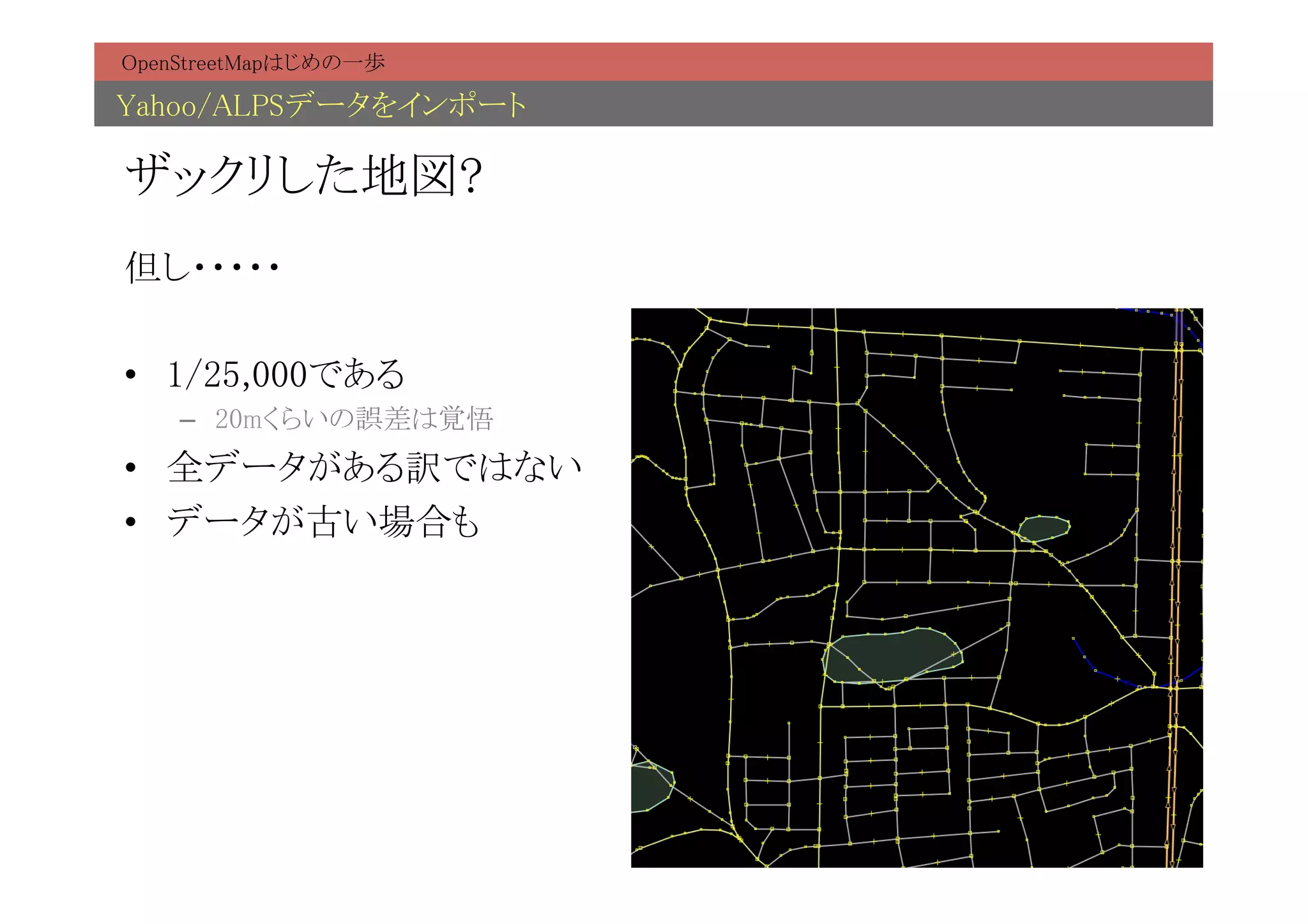 OpenStreetMapはじめの一歩	

Yahoo/ALPSデータをインポート	

ザックリした地図?	
但し・・・・・	

•  1/25,000である	
    –  20mくらいの誤差は覚悟	
•  全データがある訳ではない	
•  データが古い場合も	
 