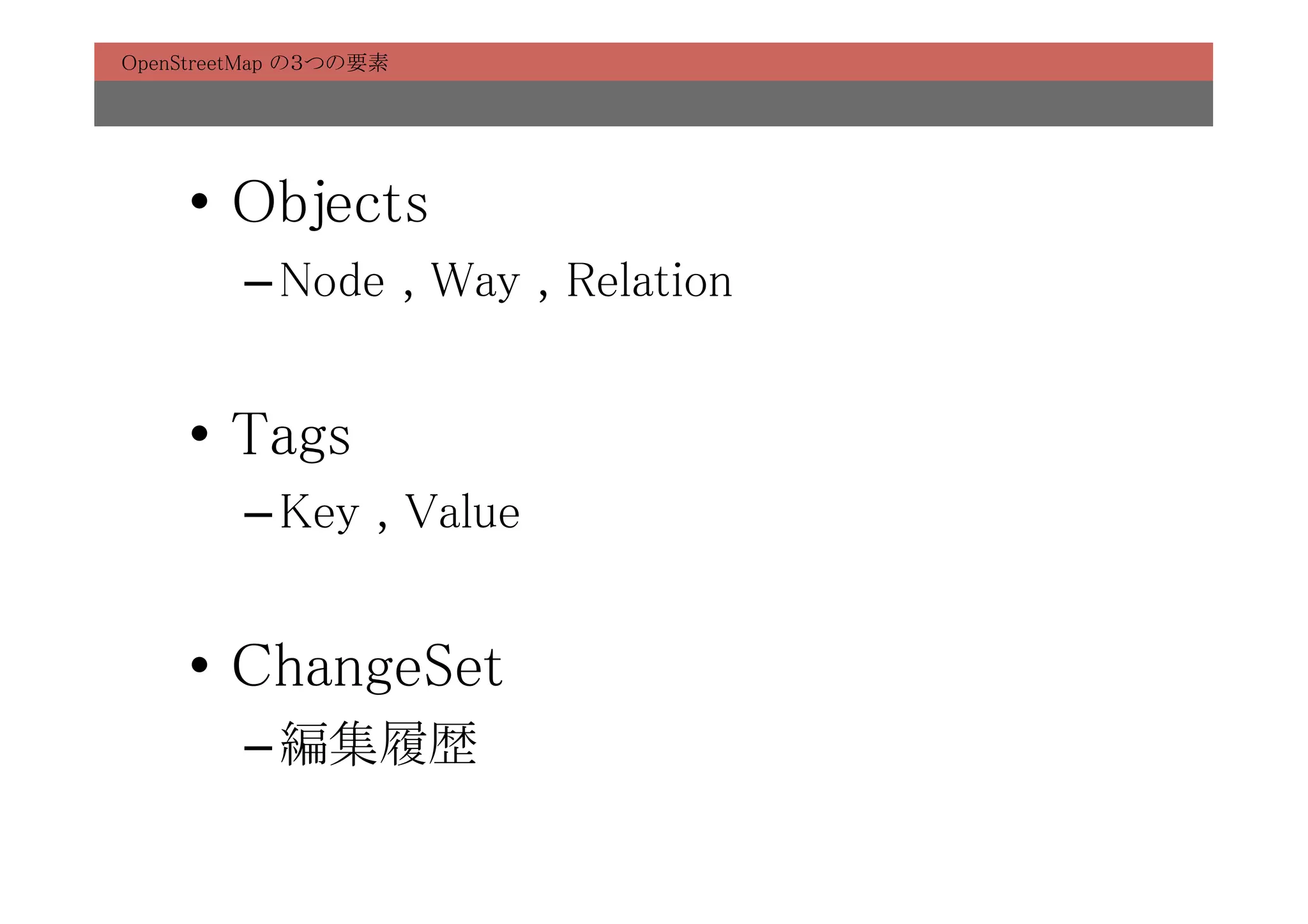 OpenStreetMap の３つの要素	




     •  Objects	
         – Node , Way , Relation	


     •  Tags	
         – Key , Value	


     •  ChangeSet	
         – 編集履歴	
 