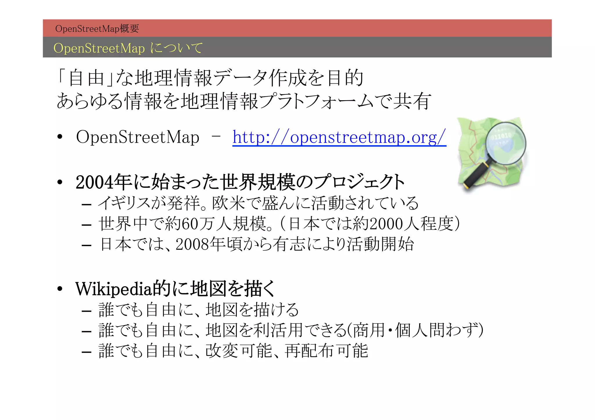 OpenStreetMap概要	

OpenStreetMap について	

「自由」な地理情報データ作成を目的 
あらゆる情報を地理情報プラトフォームで共有	
•  OpenStreetMap - http://openstreetmap.org/	

•  2004年に始まった世界規模のプロジェクト	
     –  イギリスが発祥。欧米で盛んに活動されている	
     –  世界中で約60万人規模。（日本では約2000人程度）	
     –  日本では、2008年頃から有志により活動開始	

•  Wikipedia的に地図を描く	
     –  誰でも自由に、地図を描ける	
     –  誰でも自由に、地図を利活用できる(商用・個人問わず)	
     –  誰でも自由に、改変可能、再配布可能	
 