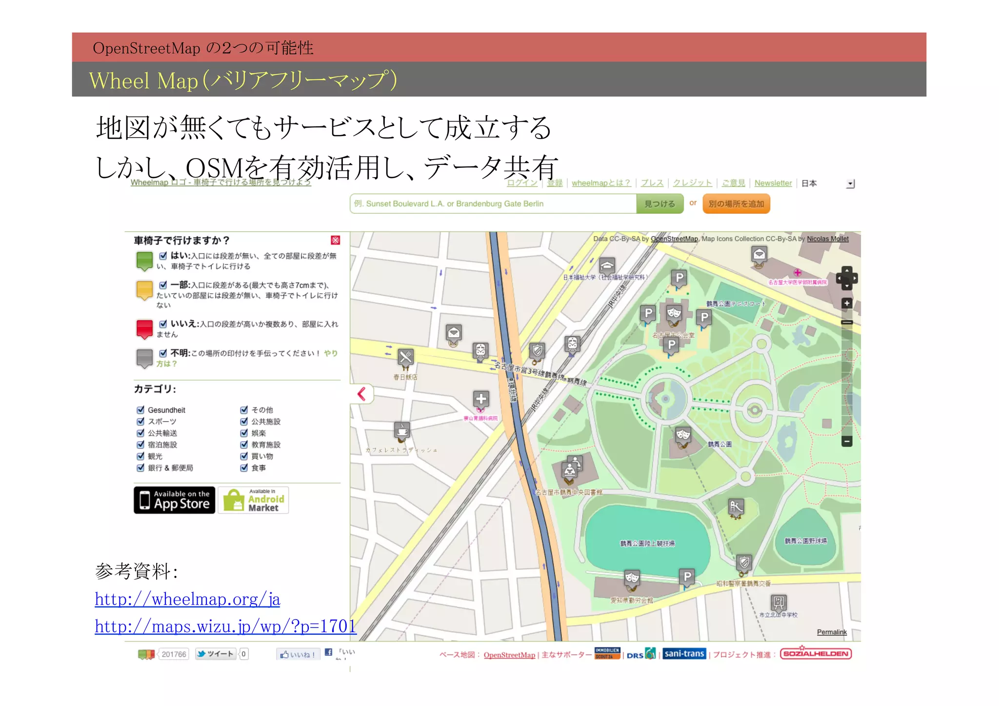OpenStreetMap の２つの可能性	

Wheel Map（バリアフリーマップ）	

地図が無くてもサービスとして成立する	
しかし、OSMを有効活用し、データ共有	




参考資料：	
http://wheelmap.org/ja	
http://maps.wizu.jp/wp/?p=1701	
 