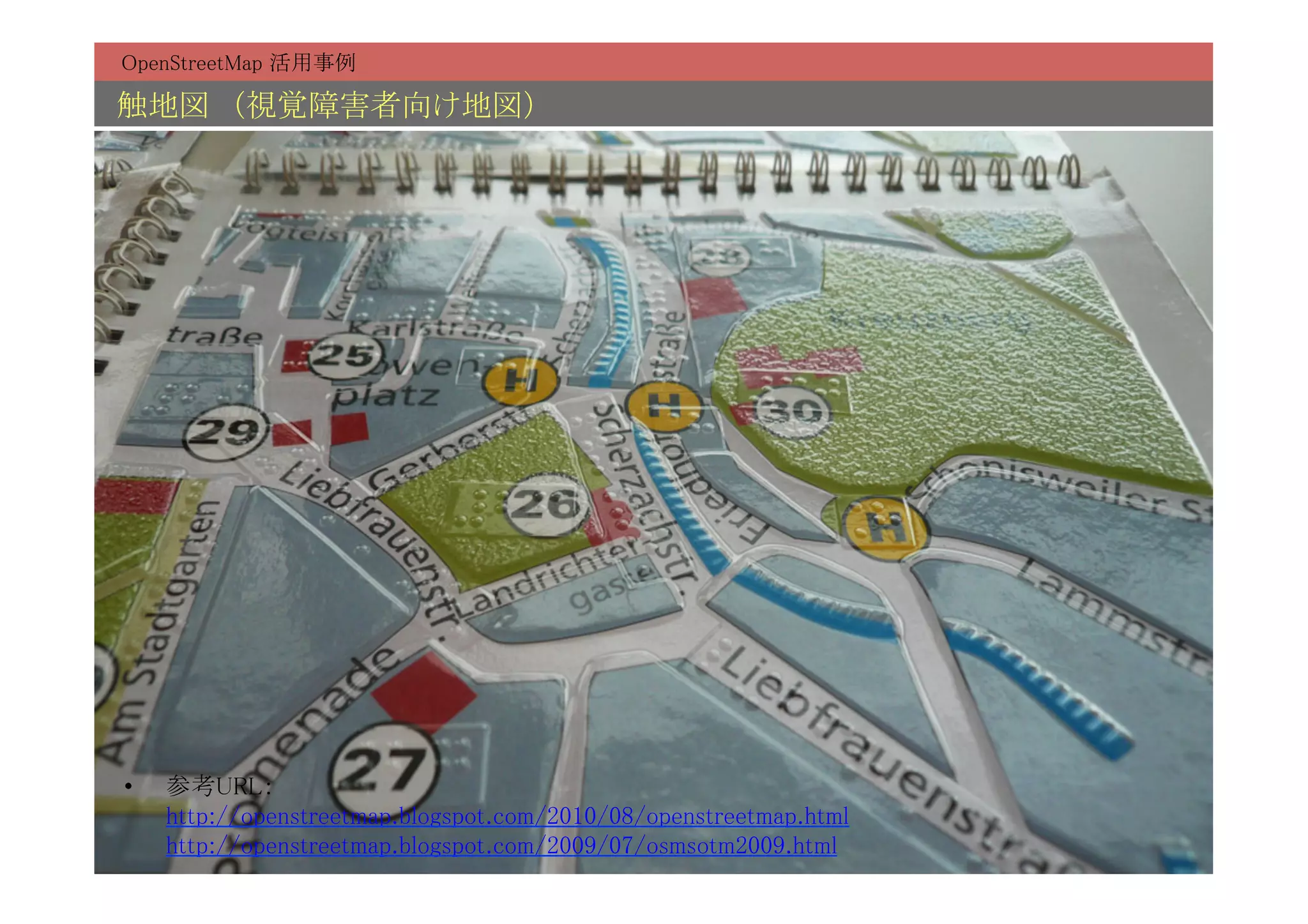 OpenStreetMap 活用事例	

触地図　（視覚障害者向け地図）	




•    参考URL： 
     http://openstreetmap.blogspot.com/2010/08/openstreetmap.html 
     http://openstreetmap.blogspot.com/2009/07/osmsotm2009.html	
 