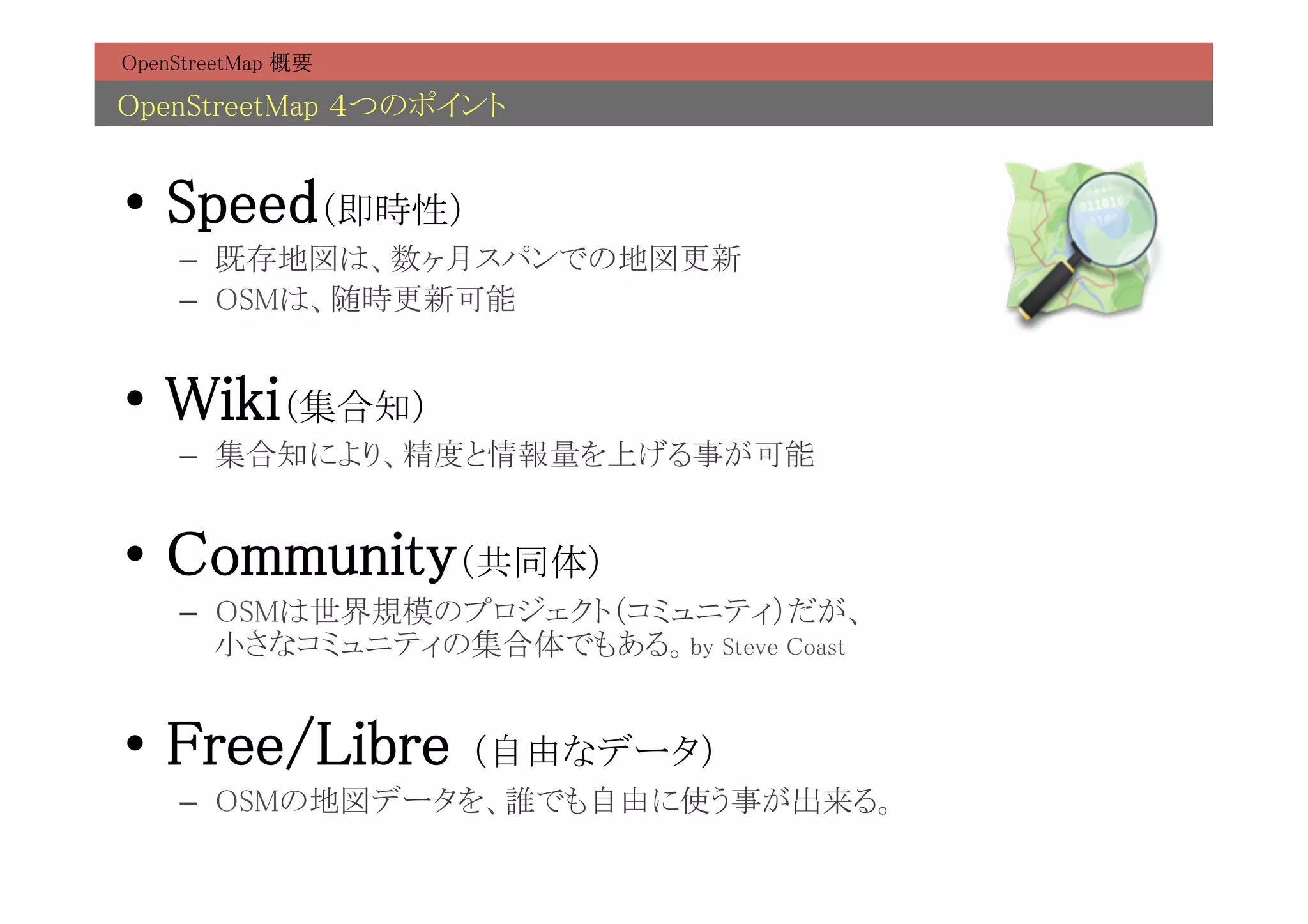 OpenStreetMap 概要	

OpenStreetMap ４つのポイント	


•  Speed（即時性）	
     –  既存地図は、数ヶ月スパンでの地図更新	
     –  OSMは、随時更新可能	


•  Wiki（集合知）	
     –  集合知により、精度と情報量を上げる事が可能	


•  Community（共同体）	
     –  OSMは世界規模のプロジェクト（コミュニティ）だが、 
        小さなコミュニティの集合体でもある。by Steve Coast	


•  Free/Libre        （自由なデータ）	
     –  OSMの地図データを、誰でも自由に使う事が出来る。	
 