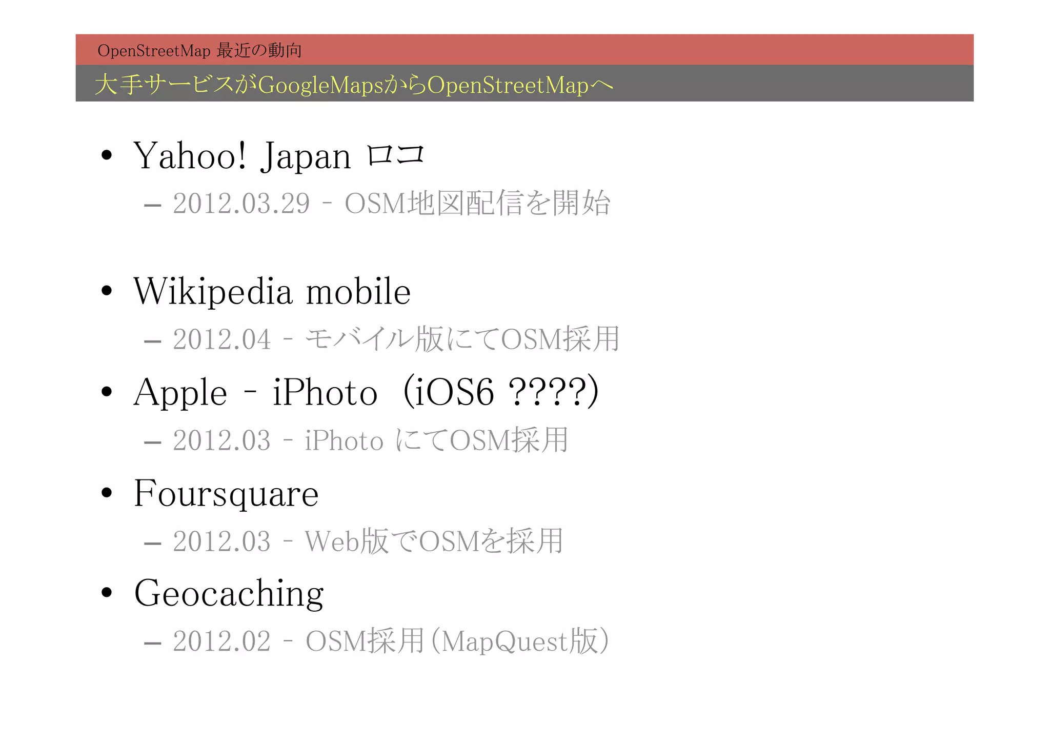 OpenStreetMap 最近の動向	

大手サービスがGoogleMapsからOpenStreetMapへ	


•  Yahoo! Japan ロコ	
    –  2012.03.29 – OSM地図配信を開始	


•  Wikipedia mobile	
    –  2012.04 – モバイル版にてOSM採用	
•  Apple – iPhoto (iOS6 ????)	
    –  2012.03 – iPhoto にてOSM採用	
•  Foursquare	
    –  2012.03 – Web版でOSMを採用	
•  Geocaching	
    –  2012.02 – OSM採用（MapQuest版）	
 