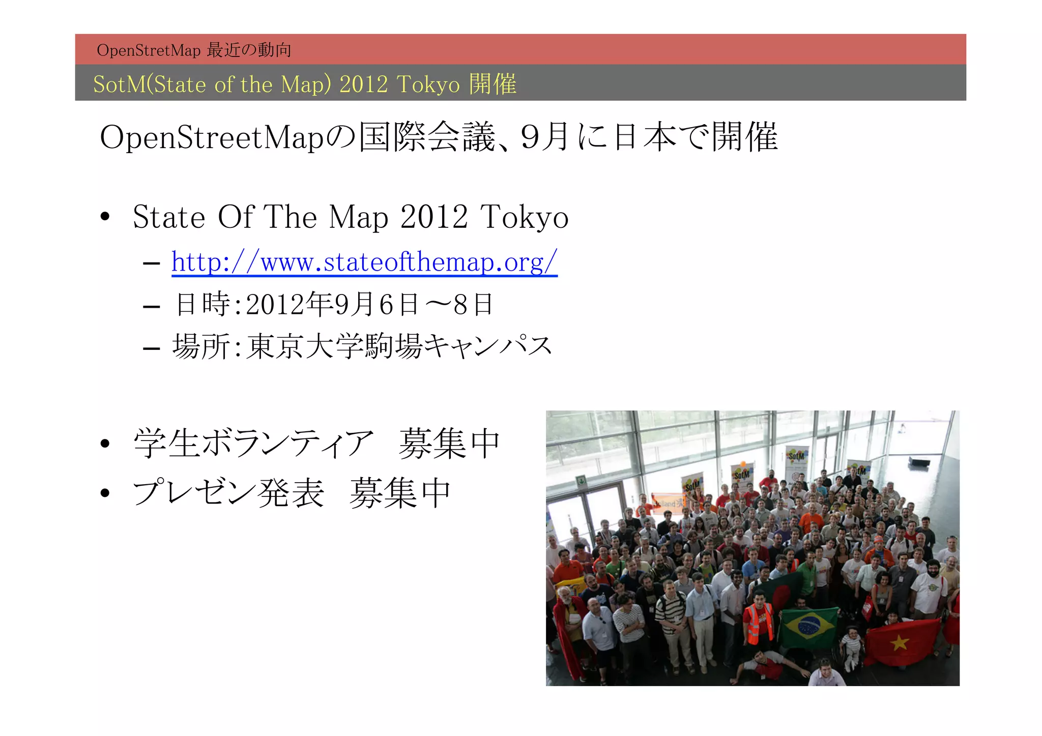 OpenStretMap 最近の動向	

SotM(State of the Map) 2012 Tokyo 開催	

OpenStreetMapの国際会議、９月に日本で開催	

•  State Of The Map 2012 Tokyo	
    –  http://www.stateofthemap.org/	
    –  日時：2012年9月6日〜8日	
    –  場所：東京大学駒場キャンパス	


•  学生ボランティア　募集中	
•  プレゼン発表　募集中	
 
