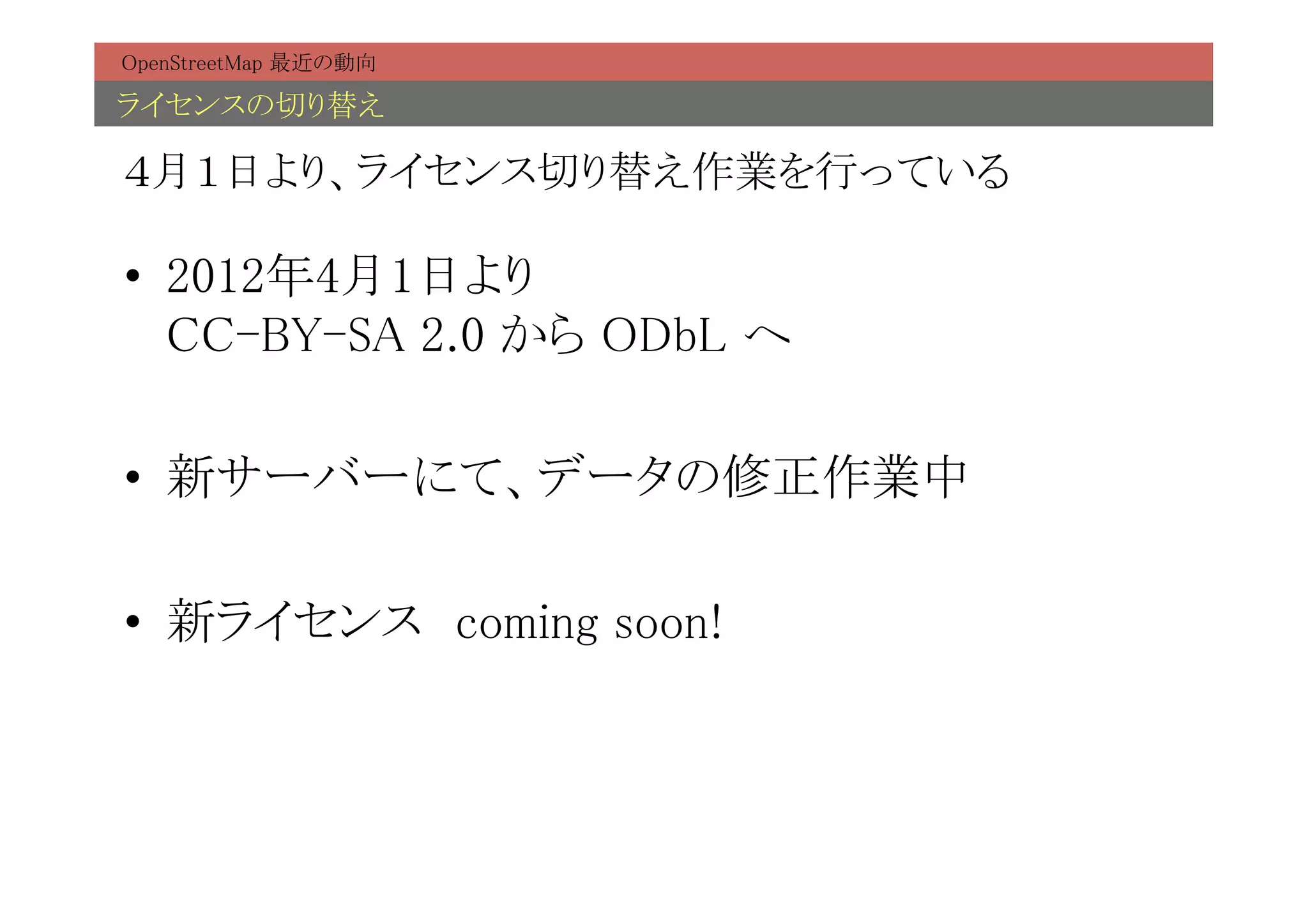 OpenStreetMap 最近の動向	

ライセンスの切り替え	

４月１日より、ライセンス切り替え作業を行っている	

•  2012年4月1日より 
   CC-BY-SA 2.0 から ODbL へ	

•  新サーバーにて、データの修正作業中	

•  新ライセンス　coming soon!	
 