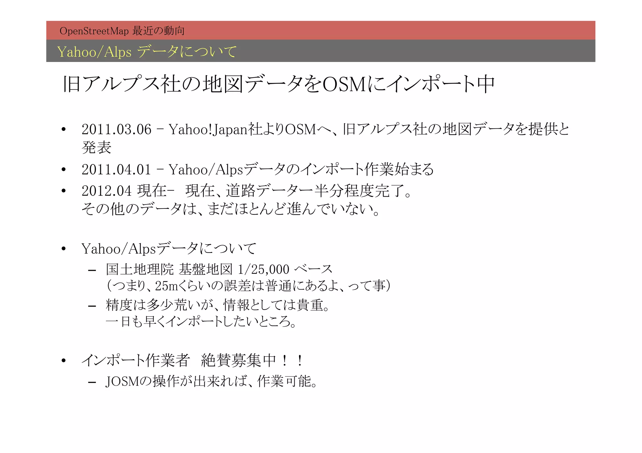 OpenStreetMap 最近の動向	

Yahoo/Alps データについて	

旧アルプス社の地図データをOSMにインポート中	

•  2011.03.06 - Yahoo!Japan社よりOSMへ、旧アルプス社の地図データを提供と
   発表	
•  2011.04.01 - Yahoo/Alpsデータのインポート作業始まる	
•  2012.04 現在-　現在、道路データー半分程度完了。 
   その他のデータは、まだほとんど進んでいない。	

•  Yahoo/Alpsデータについて	
    –  国土地理院 基盤地図 1/25,000 ベース 
       （つまり、25mくらいの誤差は普通にあるよ、って事）	
    –  精度は多少荒いが、情報としては貴重。 
       一日も早くインポートしたいところ。	

•  インポート作業者　絶賛募集中！！	
    –  JOSMの操作が出来れば、作業可能。	
 