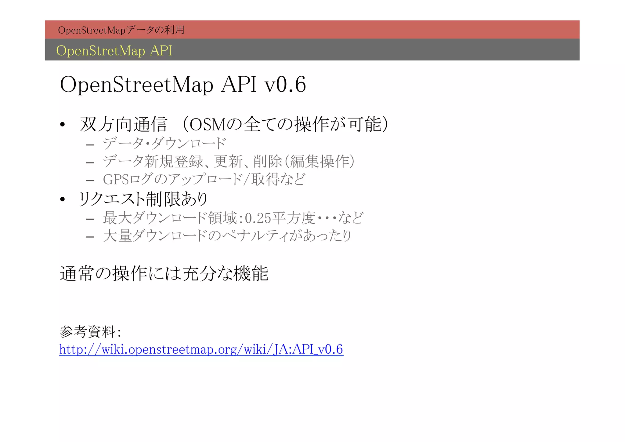 OpenStreetMapデータの利用	

OpenStretMap API	

OpenStreetMap API v0.6	
•  双方向通信　（OSMの全ての操作が可能）	
    –  データ・ダウンロード	
    –  データ新規登録、更新、削除（編集操作）	
    –  GPSログのアップロード/取得など	
•  リクエスト制限あり	
    –  最大ダウンロード領域：0.25平方度・・・など	
    –  大量ダウンロードのペナルティがあったり	

通常の操作には充分な機能	
	
	
参考資料：	
http://wiki.openstreetmap.org/wiki/JA:API_v0.6	
 