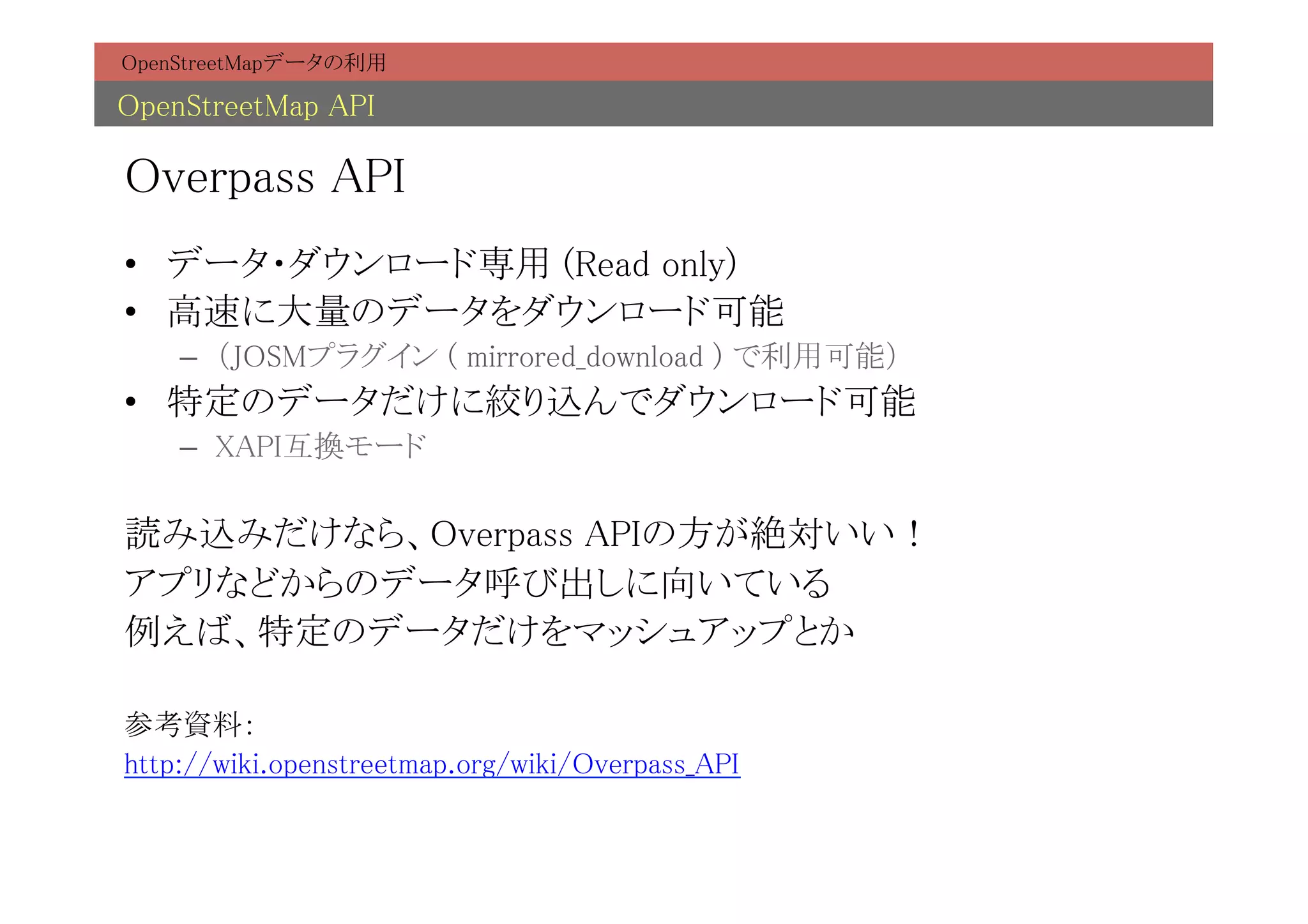 OpenStreetMapデータの利用	

OpenStreetMap API	

Overpass API	
•  データ・ダウンロード専用 (Read only)	
•  高速に大量のデータをダウンロード可能	
    –  （JOSMプラグイン ( mirrored_download ) で利用可能）	
•  特定のデータだけに絞り込んでダウンロード可能	
    –  XAPI互換モード	

読み込みだけなら、Overpass APIの方が絶対いい！	
アプリなどからのデータ呼び出しに向いている	
例えば、特定のデータだけをマッシュアップとか	
	
参考資料：	
http://wiki.openstreetmap.org/wiki/Overpass_API	
 