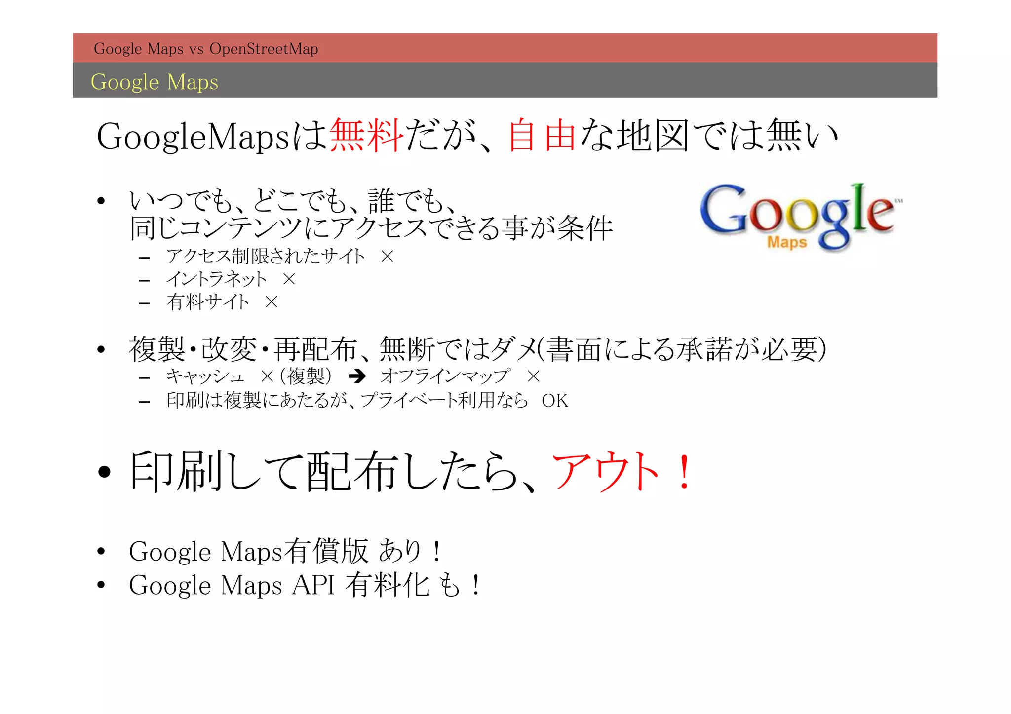 Google Maps vs OpenStreetMap	

Google Maps	

GoogleMapsは無料だが、自由な地図では無い	
•  いつでも、どこでも、誰でも、 
   同じコンテンツにアクセスできる事が条件	
     –  アクセス制限されたサイト　×	
     –  イントラネット　× 	
     –  有料サイト　×	

•  複製・改変・再配布、無断ではダメ(書面による承諾が必要)	
     –  キャッシュ　×（複製）　è　オフラインマップ　×	
     –  印刷は複製にあたるが、プライベート利用なら　OK	



•  印刷して配布したら、アウト！	
•  Google Maps有償版 あり！	
•  Google Maps API 有料化 も！	
 