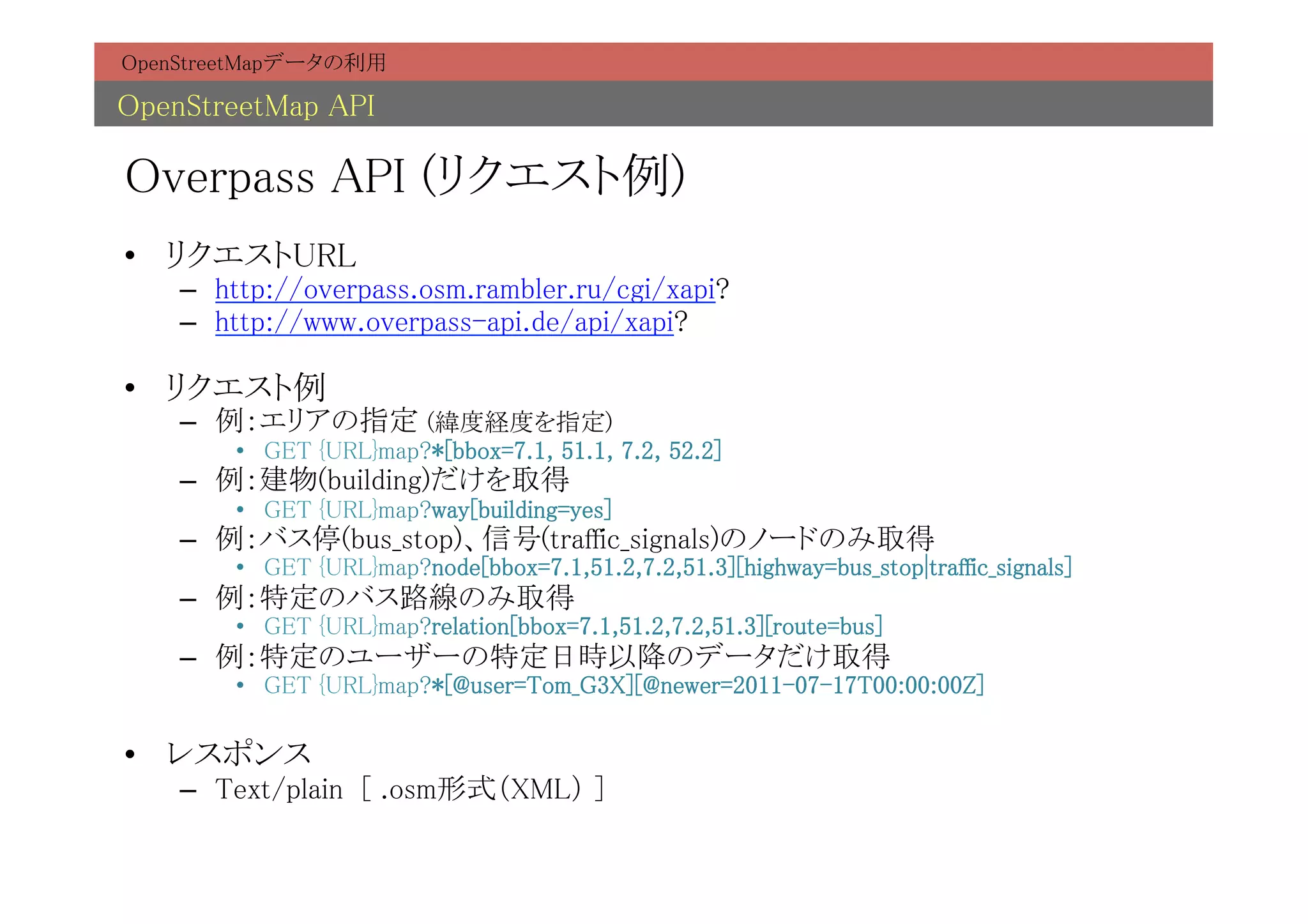 OpenStreetMapデータの利用	

OpenStreetMap API	

Overpass API (リクエスト例)	
•  リクエストURL	
    –  http://overpass.osm.rambler.ru/cgi/xapi?	
    –  http://www.overpass-api.de/api/xapi?	

•  リクエスト例	
    –  例：エリアの指定 (緯度経度を指定)	
        •  GET {URL}map?*[bbox=7.1, 51.1, 7.2, 52.2]	
    –  例：建物(building)だけを取得	
        •  GET {URL}map?way[building=yes]	
    –  例：バス停(bus_stop)、信号(traffic_signals)のノードのみ取得	
        •  GET {URL}map?node[bbox=7.1,51.2,7.2,51.3][highway=bus_stop|traffic_signals]	
    –  例：特定のバス路線のみ取得	
        •  GET {URL}map?relation[bbox=7.1,51.2,7.2,51.3][route=bus]	
    –  例：特定のユーザーの特定日時以降のデータだけ取得	
        •  GET {URL}map?*[@user=Tom_G3X][@newer=2011-07-17T00:00:00Z]	

•  レスポンス	
    –  Text/plain [ .osm形式（XML） ]	
 