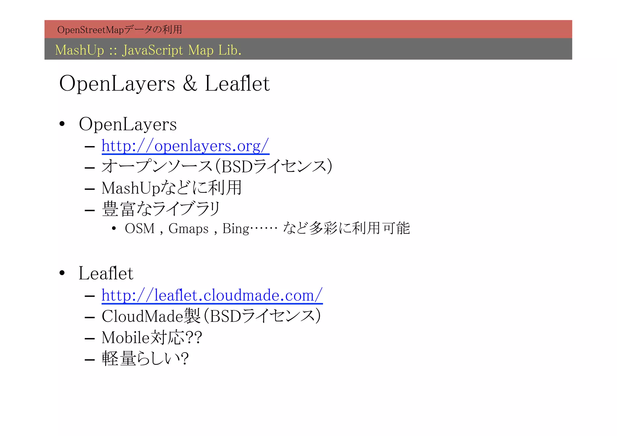 OpenStreetMapデータの利用	

MashUp :: JavaScript Map Lib.	

OpenLayers & Leaflet	
•  OpenLayers	
    –  http://openlayers.org/	
    –  オープンソース（BSDライセンス）	
    –  MashUpなどに利用	
    –  豊富なライブラリ	
        •  OSM , Gmaps , Bing…… など多彩に利用可能	


•  Leaflet	
    –  http://leaflet.cloudmade.com/	
    –  CloudMade製（BSDライセンス）	
    –  Mobile対応??	
    –  軽量らしい?	
 