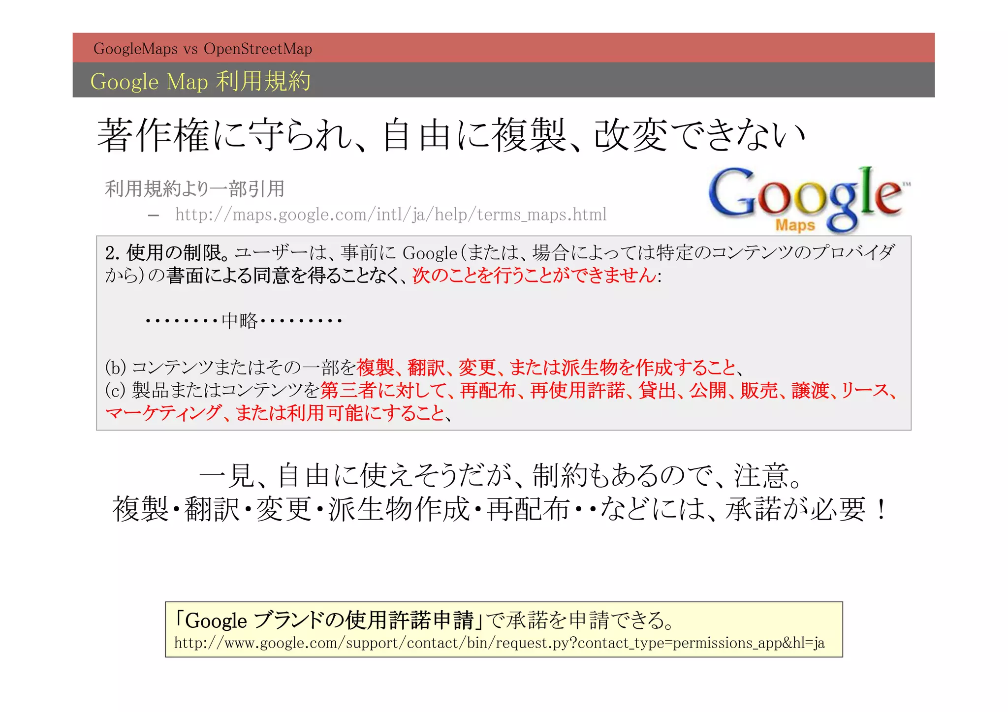 GoogleMaps vs OpenStreetMap	

Google Map 利用規約	

著作権に守られ、自由に複製、改変できない	
 利用規約より一部引用	
   –  http://maps.google.com/intl/ja/help/terms_maps.html	

 2. 使用の制限。ユーザーは、事前に Google（または、場合によっては特定のコンテンツのプロバイダ
 から）の書面による同意を得ることなく、次のことを行うことができません: 
  
 　　　・・・・・・・・中略・・・・・・・・・ 
  
 (b) コンテンツまたはその一部を複製、翻訳、変更、または派生物を作成すること、 
 (c) 製品またはコンテンツを第三者に対して、再配布、再使用許諾、貸出、公開、販売、譲渡、リース、
 マーケティング、または利用可能にすること、	


     一見、自由に使えそうだが、制約もあるので、注意。	
  複製・翻訳・変更・派生物作成・再配布・・などには、承諾が必要！	
                 	

          「Google ブランドの使用許諾申請」で承諾を申請できる。	
          http://www.google.com/support/contact/bin/request.py?contact_type=permissions_app&hl=ja	
 