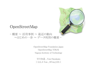 OpenStreetMap 
  
- 概要 〜 活用事例 〜 最近の動向  
   	
〜はじめの一歩 〜 データ利用の概要 -	


            OpenStreetMap Foundation Japan	
                OpenStreetMap TOKAI	
             Nagoya Institute of Technology	
                           	
               早川知道 , Tom Hayakawa	
              ( A.K.A Tom , @Tom_G3X )	
 