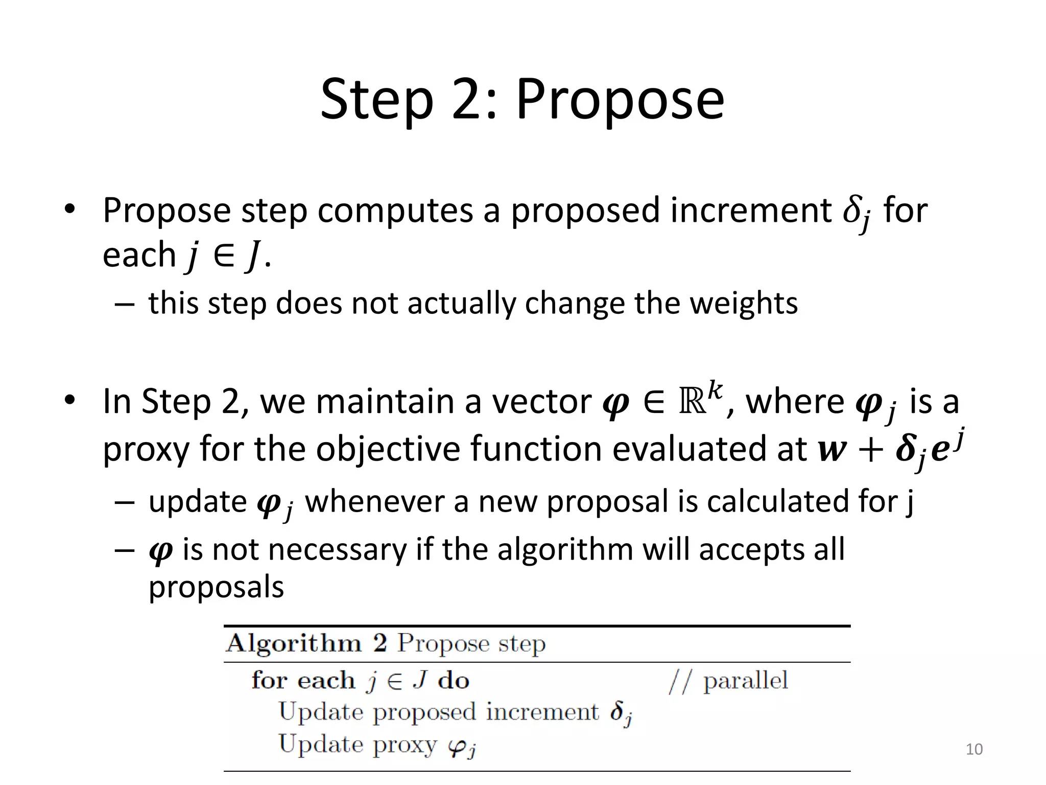 Step 2: Propose
• Propose step computes a proposed increment 𝛿 𝑗 for
  each 𝑗 ∈ 𝐽.
   – this step does not actually change the weights

• In Step 2, we maintain a vector 𝝋 ∈ ℝ 𝑘 , where 𝝋 𝑗 is a
  proxy for the objective function evaluated at 𝒘 + 𝜹 𝑗 𝒆 𝑗
   – update 𝝋 𝑗 whenever a new proposal is calculated for j
   – 𝝋 is not necessary if the algorithm will accepts all
     proposals



                                                              10
 