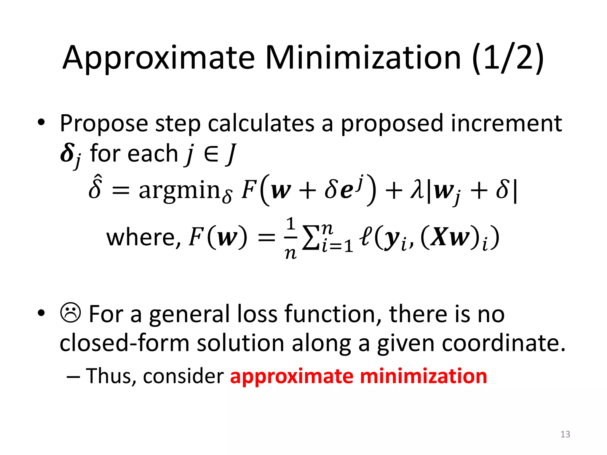 Approximate Minimization (1/2)
• Propose step calculates a proposed increment
   𝜹 𝑗 for each 𝑗 ∈ 𝐽
        𝛿 = argmin 𝛿 𝐹 𝒘 + 𝛿𝒆 𝑗 + 𝜆|𝒘 𝑗 + 𝛿|
                       1    𝑛
      where, 𝐹 𝒘 =         𝑖=1 ℓ   𝒚 𝑖 , 𝑿𝒘   𝑖
                       𝑛


•  For a general loss function, there is no
  closed-form solution along a given coordinate.
  – Thus, consider approximate minimization

                                                  13
 