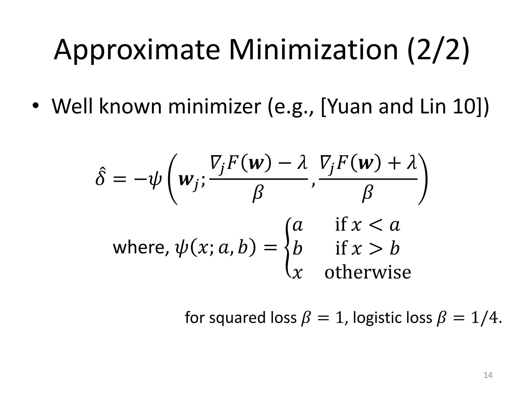 Approximate Minimization (2/2)
• Well known minimizer (e.g., [Yuan and Lin 10])

                    𝛻𝑗 𝐹 𝒘 − 𝜆 𝛻𝑗 𝐹 𝒘 + 𝜆
       𝛿 = −𝜓   𝒘𝑗;           ,
                         𝛽          𝛽
                           𝑎         if 𝑥 < 𝑎
        where, 𝜓 𝑥; 𝑎, 𝑏 = 𝑏         if 𝑥 > 𝑏
                           𝑥        otherwise

                for squared loss 𝛽 = 1, logistic loss 𝛽 = 1/4.


                                                           14
 