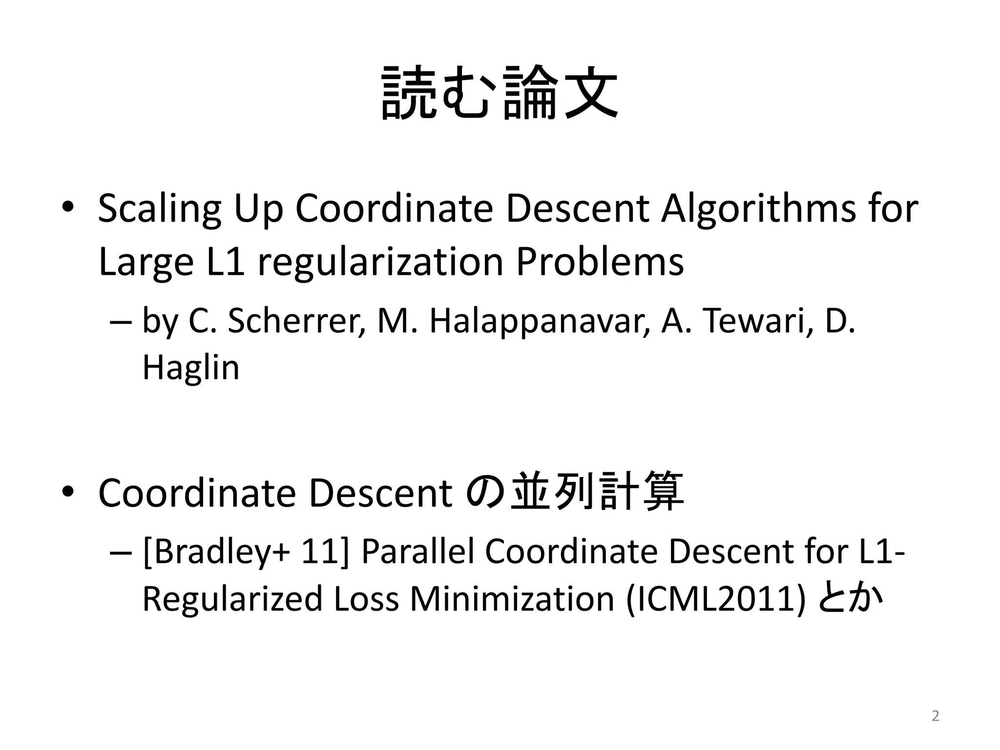 読む論文
• Scaling Up Coordinate Descent Algorithms for
  Large L1 regularization Problems
  – by C. Scherrer, M. Halappanavar, A. Tewari, D.
    Haglin


• Coordinate Descent の並列計算
  – [Bradley+ 11] Parallel Coordinate Descent for L1-
    Regularized Loss Minimization (ICML2011) とか

                                                        2
 