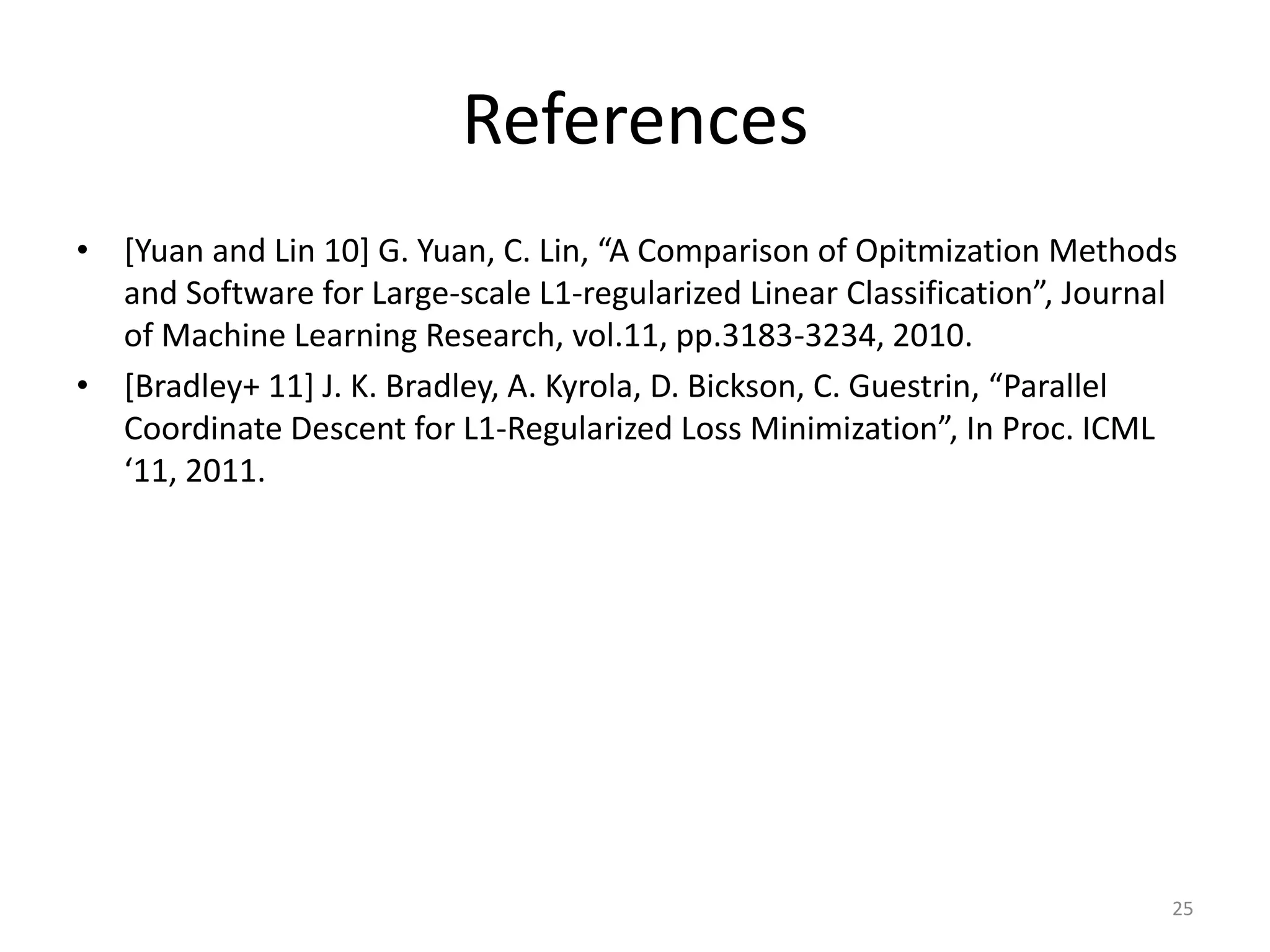 References
• [Yuan and Lin 10] G. Yuan, C. Lin, “A Comparison of Opitmization Methods
  and Software for Large-scale L1-regularized Linear Classification”, Journal
  of Machine Learning Research, vol.11, pp.3183-3234, 2010.
• [Bradley+ 11] J. K. Bradley, A. Kyrola, D. Bickson, C. Guestrin, “Parallel
  Coordinate Descent for L1-Regularized Loss Minimization”, In Proc. ICML
  ‘11, 2011.




                                                                            25
 