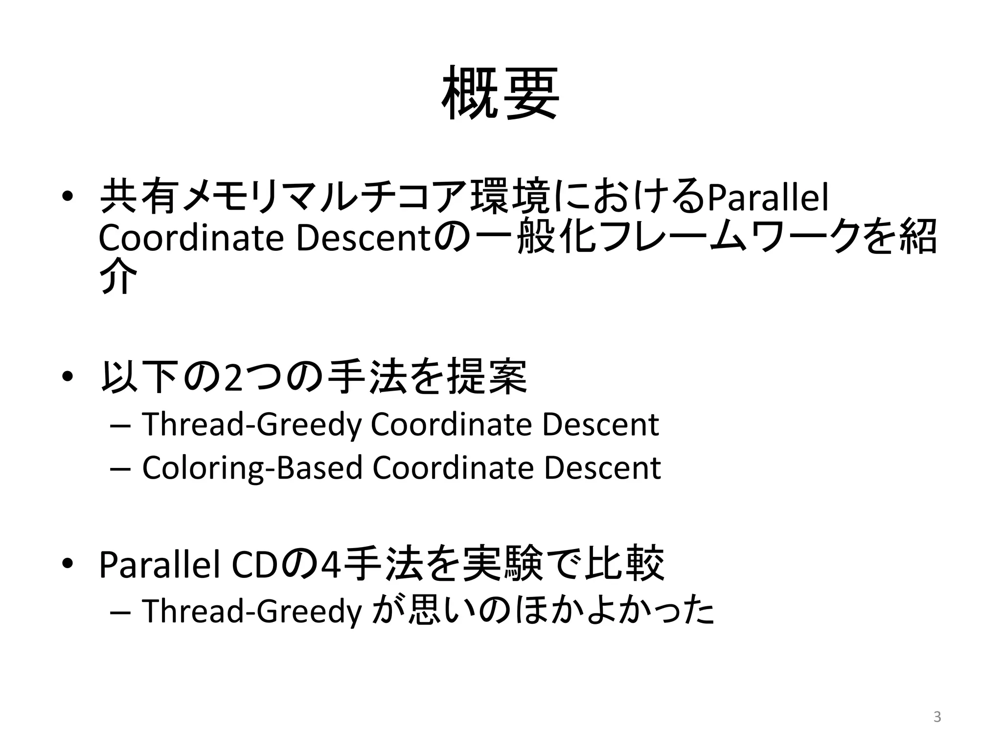 概要
• 共有メモリマルチコア環境におけるParallel
  Coordinate Descentの一般化フレームワークを紹
  介

• 以下の2つの手法を提案
 – Thread-Greedy Coordinate Descent
 – Coloring-Based Coordinate Descent

• Parallel CDの4手法を実験で比較
 – Thread-Greedy が思いのほかよかった

                                       3
 