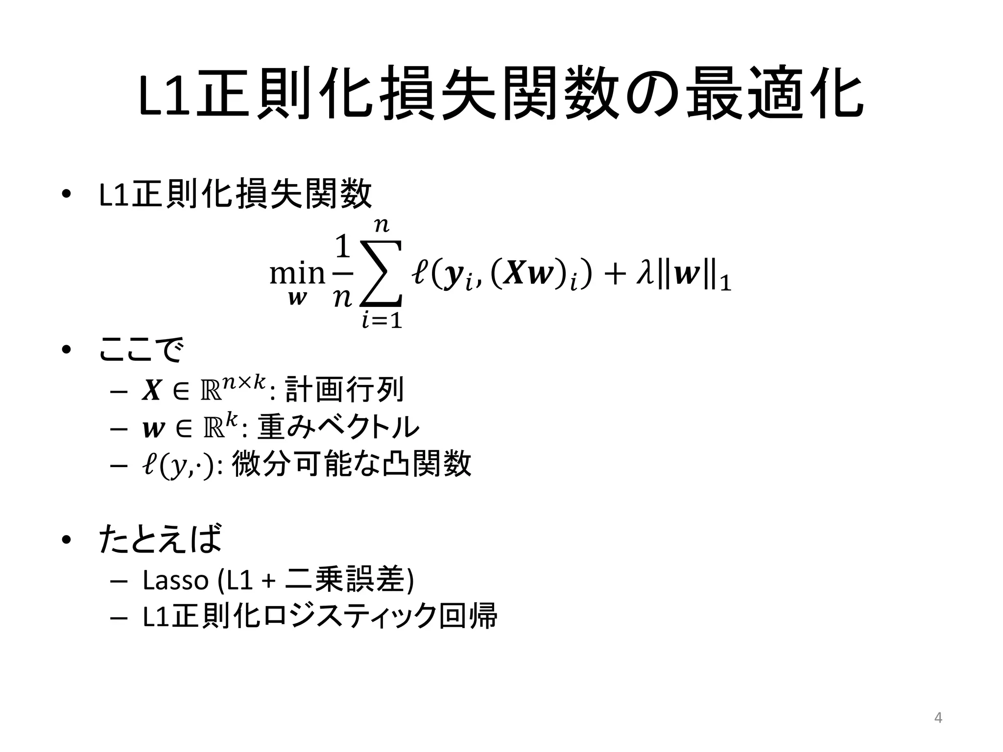 L1正則化損失関数の最適化
• L1正則化損失関数
              𝑛
            1
        min     ℓ 𝒚 𝑖 , 𝑿𝒘   𝑖   + 𝜆 𝒘   1
         𝒘 𝑛
                𝑖=1
• ここで
  – 𝑿 ∈ ℝ 𝑛×𝑘 : 計画行列
  – 𝒘 ∈ ℝ 𝑘 : 重みベクトル
  – ℓ(𝑦,⋅): 微分可能な凸関数

• たとえば
  – Lasso (L1 + 二乗誤差)
  – L1正則化ロジスティック回帰


                                             4
 