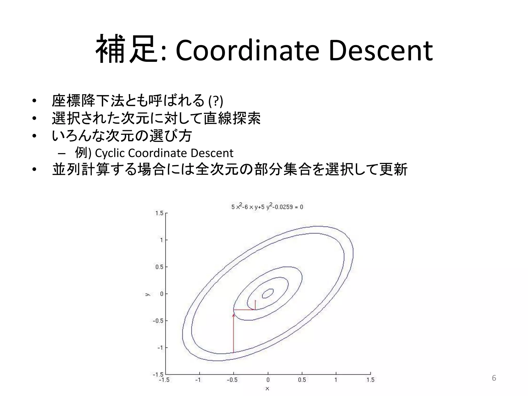 補足: Coordinate Descent
• 座標降下法とも呼ばれる (?)
• 選択された次元に対して直線探索
• いろんな次元の選び方
 – 例) Cyclic Coordinate Descent
• 並列計算する場合には全次元の部分集合を選択して更新




                                  6
 