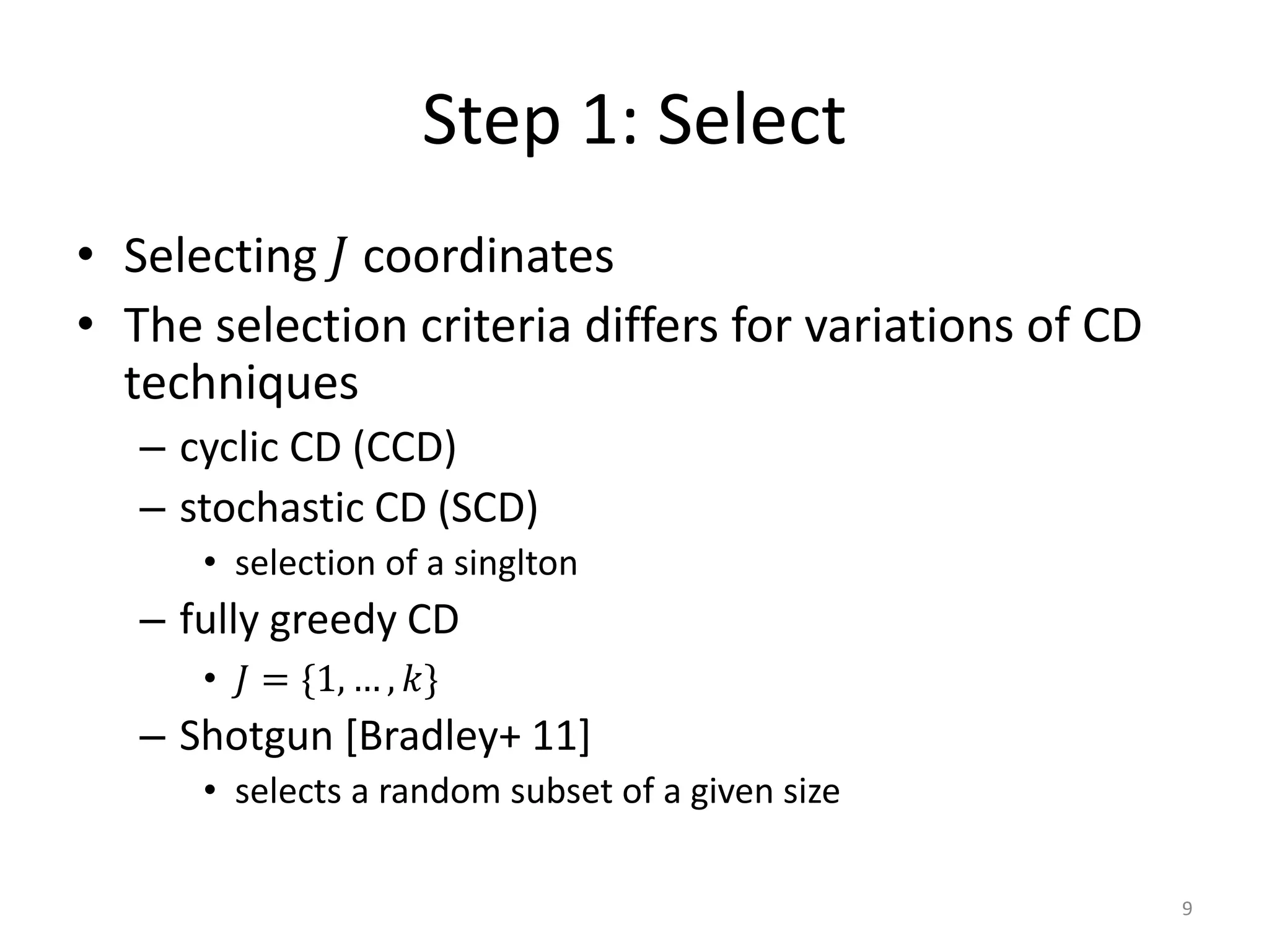Step 1: Select
• Selecting 𝐽 coordinates
• The selection criteria differs for variations of CD
  techniques
   – cyclic CD (CCD)
   – stochastic CD (SCD)
      • selection of a singlton
   – fully greedy CD
      • 𝐽 = {1, … , 𝑘}
   – Shotgun [Bradley+ 11]
      • selects a random subset of a given size

                                                        9
 