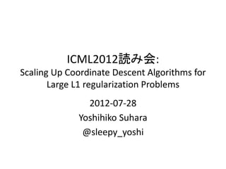 ICML2012読み会:
Scaling Up Coordinate Descent Algorithms for
       Large L1 regularization Problems
               2012-07-28
             Yoshihiko Suhara
              @sleepy_yoshi
 