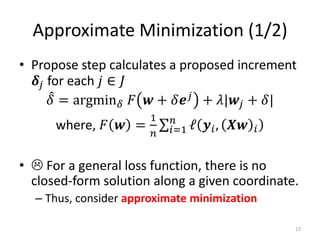 Approximate Minimization (1/2)
• Propose step calculates a proposed increment
   𝜹 𝑗 for each 𝑗 ∈ 𝐽
        𝛿 = argmin 𝛿 𝐹 𝒘 + 𝛿𝒆 𝑗 + 𝜆|𝒘 𝑗 + 𝛿|
                       1    𝑛
      where, 𝐹 𝒘 =         𝑖=1 ℓ   𝒚 𝑖 , 𝑿𝒘   𝑖
                       𝑛


•  For a general loss function, there is no
  closed-form solution along a given coordinate.
  – Thus, consider approximate minimization

                                                  13
 