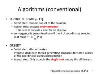 Algorithms (conventional)
• SHOTGUN [Bradley+ 11]
   – Select step: random subset of the columns
   – Accept step: accepts every proposal
       • No need to compute a proxy for the objective
   – convergence is guaranteed only if the # of coordinates selected
     is at most 𝑃 ∗ = 𝑘 (*1)
                       2𝜌


• GREEDY
   – Select step: all coordinates
   – Propose step: each thread generating proposals for some subset
     of the coordinates using approximation
   – Accept step: Only accepts the single best among the all threads.


                                     (*1) 𝜌 is the matrix eigenvalue of 𝑿 𝑇 𝑿   17
 