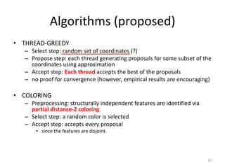 Algorithms (proposed)
• THREAD-GREEDY
   – Select step: random set of coordinates (?)
   – Propose step: each thread generating proposals for some subset of the
     coordinates using approximation
   – Accept step: Each thread accepts the best of the proposals
   – no proof for convergence (however, empirical results are encouraging)

• COLORING
   – Preprocessing: structurally independent features are identified via
     partial distance-2 coloring
   – Select step: a random color is selected
   – Accept step: accepts every proposal
       • since the features are disjoint.




                                                                           19
 