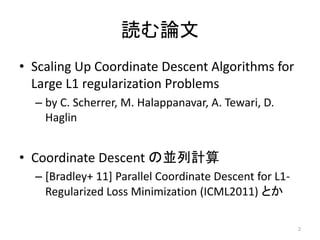 読む論文
• Scaling Up Coordinate Descent Algorithms for
  Large L1 regularization Problems
  – by C. Scherrer, M. Halappanavar, A. Tewari, D.
    Haglin


• Coordinate Descent の並列計算
  – [Bradley+ 11] Parallel Coordinate Descent for L1-
    Regularized Loss Minimization (ICML2011) とか

                                                        2
 