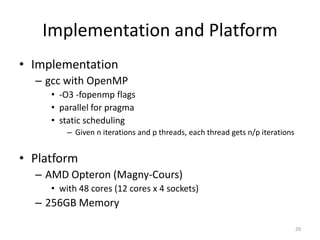 Implementation and Platform
• Implementation
  – gcc with OpenMP
     • -O3 -fopenmp flags
     • parallel for pragma
     • static scheduling
         – Given n iterations and p threads, each thread gets n/p iterations


• Platform
  – AMD Opteron (Magny-Cours)
     • with 48 cores (12 cores x 4 sockets)
  – 256GB Memory

                                                                               20
 
