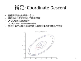 補足: Coordinate Descent
• 座標降下法とも呼ばれる (?)
• 選択された次元に対して直線探索
• いろんな次元の選び方
 – 例) Cyclic Coordinate Descent
• 並列計算する場合には全次元の部分集合を選択して更新




                                  6
 